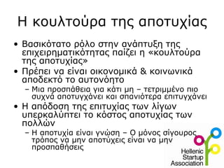 Η κουλτούρα της αποτυχίας
• Βασικότατο ρόλο στην ανάπτυξη της
  επιχειρηματικότητας παίζει η «κουλτούρα
  της αποτυχίας»
• Πρέπει να είναι οικονομικά & κοινωνικά
  αποδεκτό το αυτονόητο
  – Μια προσπάθεια για κάτι μη – τετριμμένο πιο
    συχνά αποτυγχάνει και σπανιότερα επιτυγχάνει
• H απόδοση της επιτυχίας των λίγων
  υπερκαλύπτει το κόστος αποτυχίας των
  πολλών
  – Η αποτυχία είναι γνώση – Ο μόνος σίγουρος
    τρόπος να μην αποτύχεις είναι να μην
    προσπαθήσεις
 