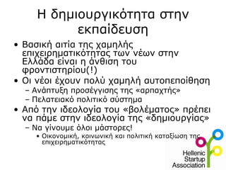Η δημιουργικότητα στην
           εκπαίδευση
• Βασική αιτία της χαμηλής
  επιχειρηματικότητας των νέων στην
  Ελλάδα είναι η άνθιση του
  φροντιστηρίου(!)
• Οι νέοι έχουν πολύ χαμηλή αυτοπεποίθηση
  – Ανάπτυξη προσέγγισης της «αρπαχτής»
  – Πελατειακό πολιτικό σύστημα
• Από την ιδεολογία του «βολέματος» πρέπει
  να πάμε στην ιδεολογία της «δημιουργίας»
  – Να γίνουμε όλοι μάστορες!
    • Οικονομική, κοινωνική και πολιτική καταξίωση της
      επιχειρηματικότητας
 