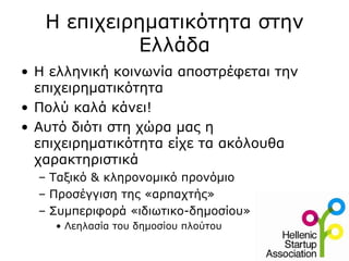 Η επιχειρηματικότητα στην
            Ελλάδα
• Η ελληνική κοινωνία αποστρέφεται την
  επιχειρηματικότητα
• Πολύ καλά κάνει!
• Αυτό διότι στη χώρα μας η
  επιχειρηματικότητα είχε τα ακόλουθα
  χαρακτηριστικά
  – Ταξικό & κληρονομικό προνόμιο
  – Προσέγγιση της «αρπαχτής»
  – Συμπεριφορά «ιδιωτικο-δημοσίου»
    • Λεηλασία του δημοσίου πλούτου
 