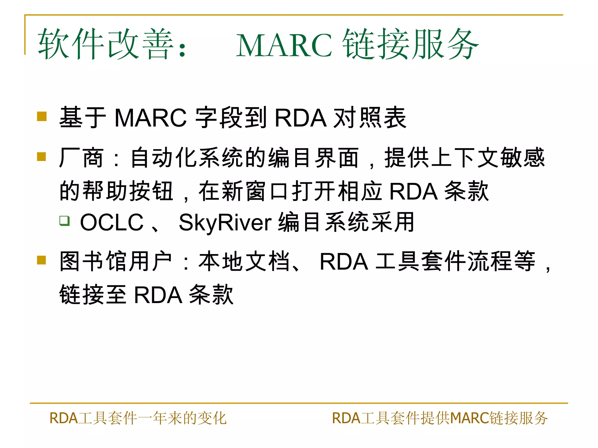 软件改善： MARC 链接服务
   基于 MARC 字段到 RDA 对照表
   厂商：自动化系统的编目界面，提供上下文敏感
    的帮助按钮，在新窗口打开相应 RDA 条款
     OCLC 、 SkyRiver 编目系统采用

   图书馆用户：本地文档、 RDA 工具套件流程等，
    链接至 RDA 条款




    RDA工具套件一年来的变化   RDA工具套件提供MARC链接服务
 