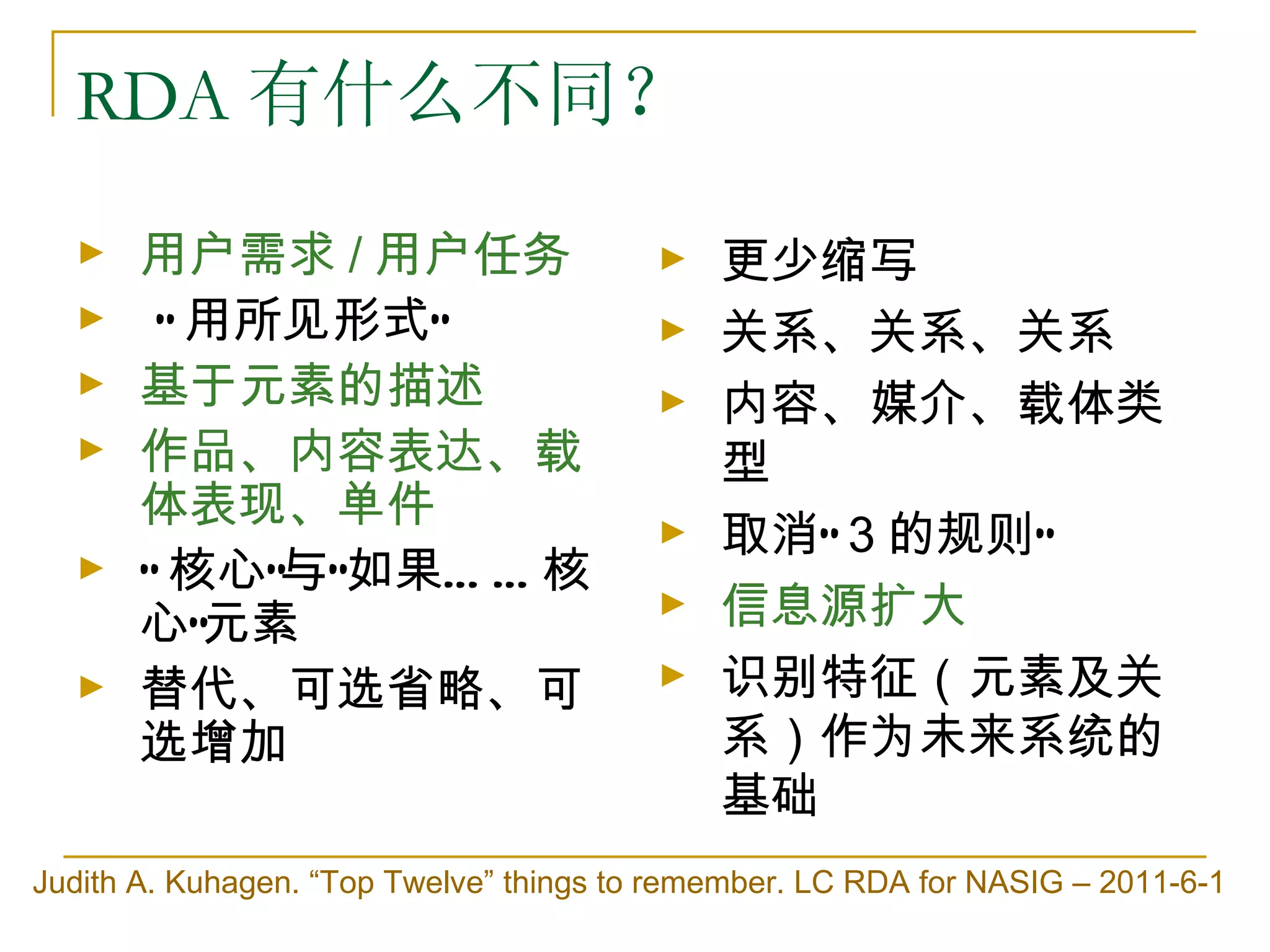 RDA 有什么不同？
  ►    用户需求 / 用户任务                       ►   更少缩写
  ►     “ 用所见形式”                         ►   关系、关系、关系
  ►    基于元素的描述                           ►   内容、媒介、载体类
  ►    作品、内容表达、载                             型
       体表现、单件                            ►   取消“ 3 的规则”
  ►    “ 核心”与“如果… … 核
       心”元素
                                         ►   信息源扩大
  ►    替代、可选省略、可                         ►   识别特征（元素及关
       选增加                                   系）作为未来系统的
                                             基础
Judith A. Kuhagen. “Top Twelve” things to remember. LC RDA for NASIG – 2011-6-1
 