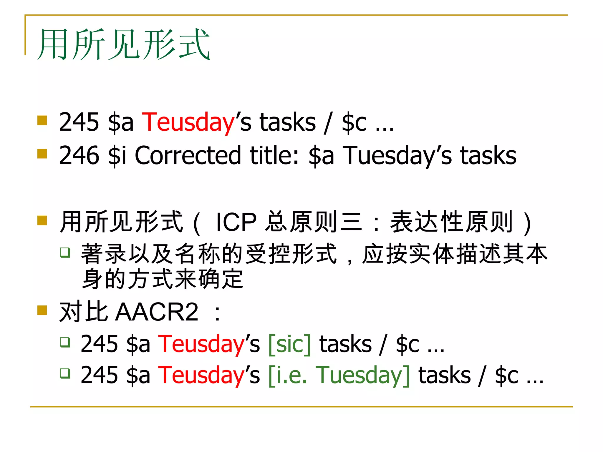 用所见形式
   245 $a Teusday’s tasks / $c …
   246 $i Corrected title: $a Tuesday’s tasks

   用所见形式（ ICP 总原则三：表达性原则）
       著录以及名称的受控形式，应按实体描述其本
        身的方式来确定
   对比 AACR2 ：
       245 $a Teusday’s [sic] tasks / $c …
       245 $a Teusday’s [i.e. Tuesday] tasks / $c …
 