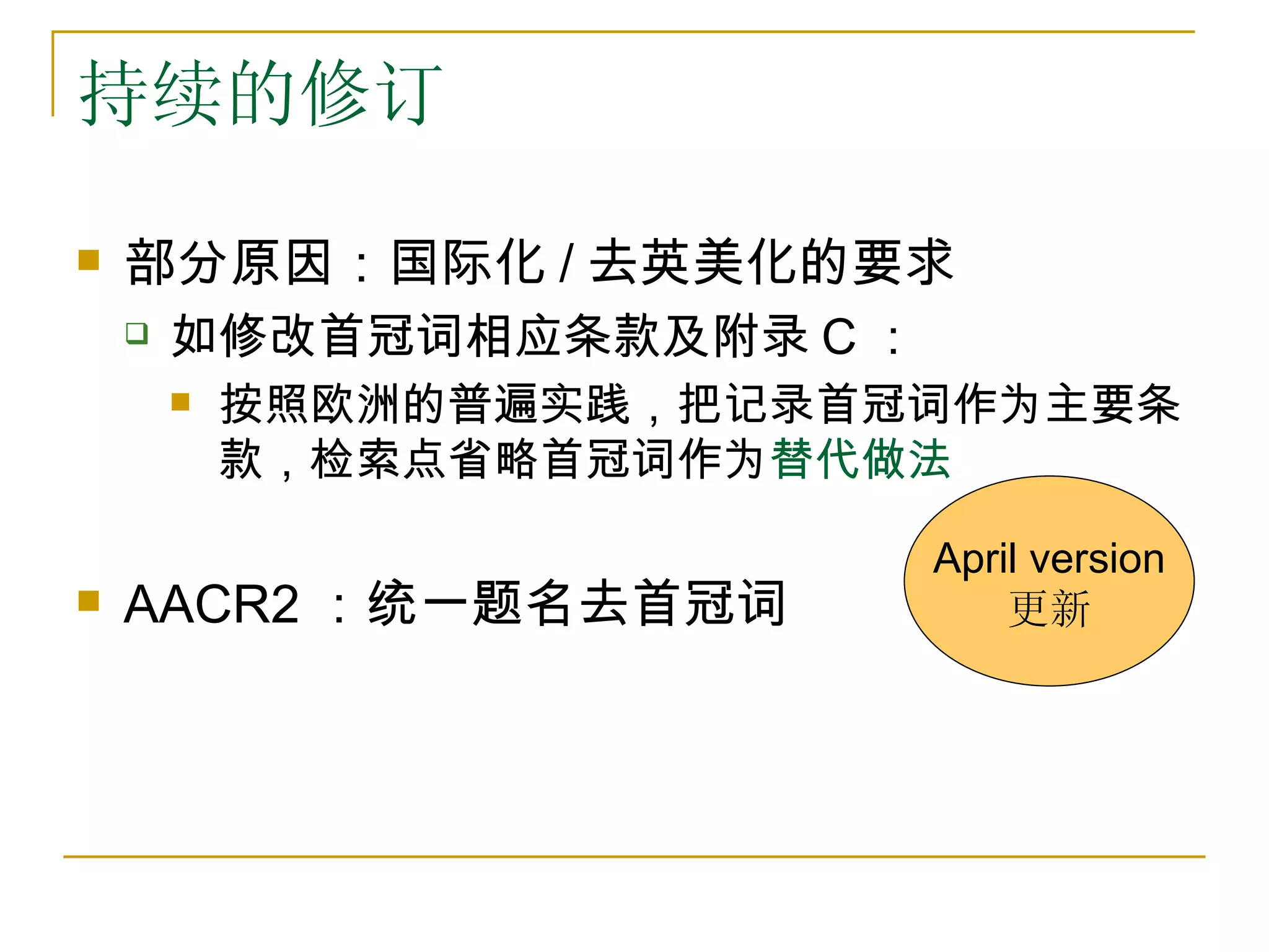 持续的修订

   部分原因：国际化 / 去英美化的要求
       如修改首冠词相应条款及附录 C ：
           按照欧洲的普遍实践，把记录首冠词作为主要条
            款，检索点省略首冠词作为替代做法

                            April version
   AACR2 ：统一题名去首冠词             更新
 
