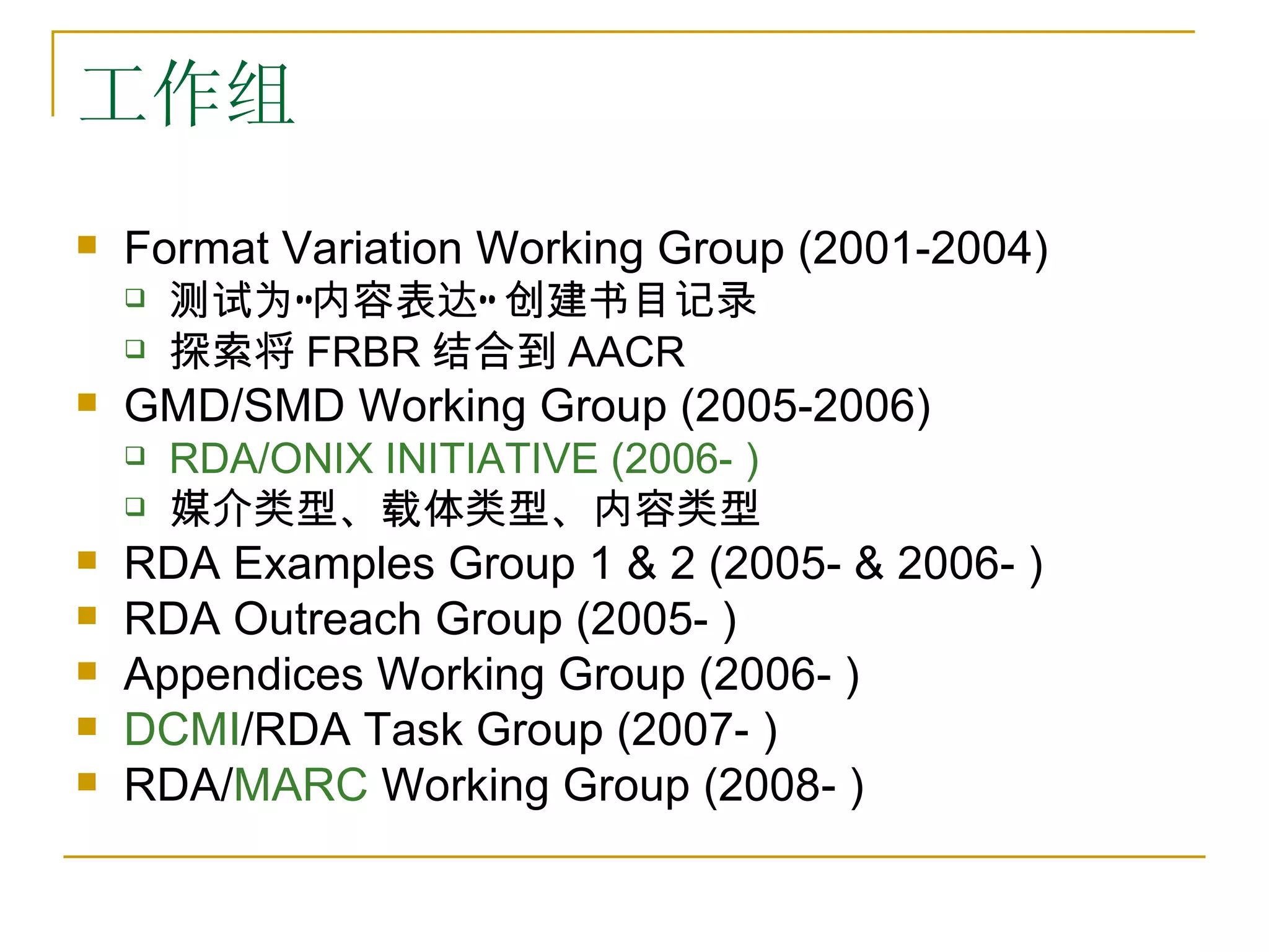 工作组
   Format Variation Working Group (2001-2004)
       测试为“内容表达” 创建书目记录
       探索将 FRBR 结合到 AACR
   GMD/SMD Working Group (2005-2006)
       RDA/ONIX INITIATIVE (2006- )
       媒介类型、载体类型、内容类型
   RDA Examples Group 1 & 2 (2005- & 2006- )
   RDA Outreach Group (2005- )
   Appendices Working Group (2006- )
   DCMI/RDA Task Group (2007- )
   RDA/MARC Working Group (2008- )
 
