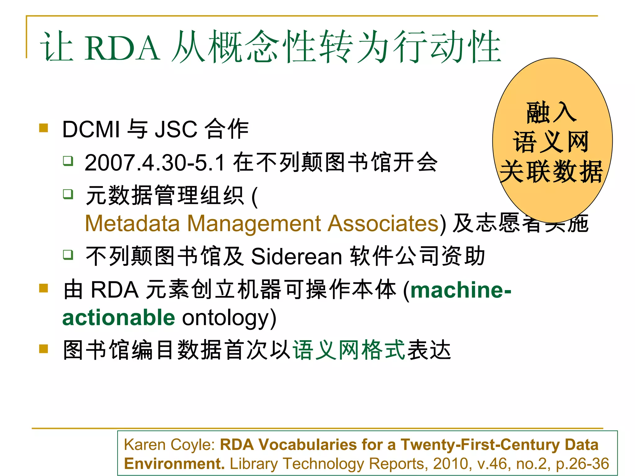 让 RDA 从概念性转为行动性
                                                            融入
   DCMI 与 JSC 合作
                                                            语义网
     2007.4.30-5.1 在不列颠图书馆开会
                                                           关联数据
     元数据管理组织 (

      Metadata Management Associates) 及志愿者实施
     不列颠图书馆及 Siderean 软件公司资助

   由 RDA 元素创立机器可操作本体 (machine-
    actionable ontology)
   图书馆编目数据首次以语义网格式表达



        Karen Coyle: RDA Vocabularies for a Twenty-First-Century Data
        Environment. Library Technology Reports, 2010, v.46, no.2, p.26-36
 