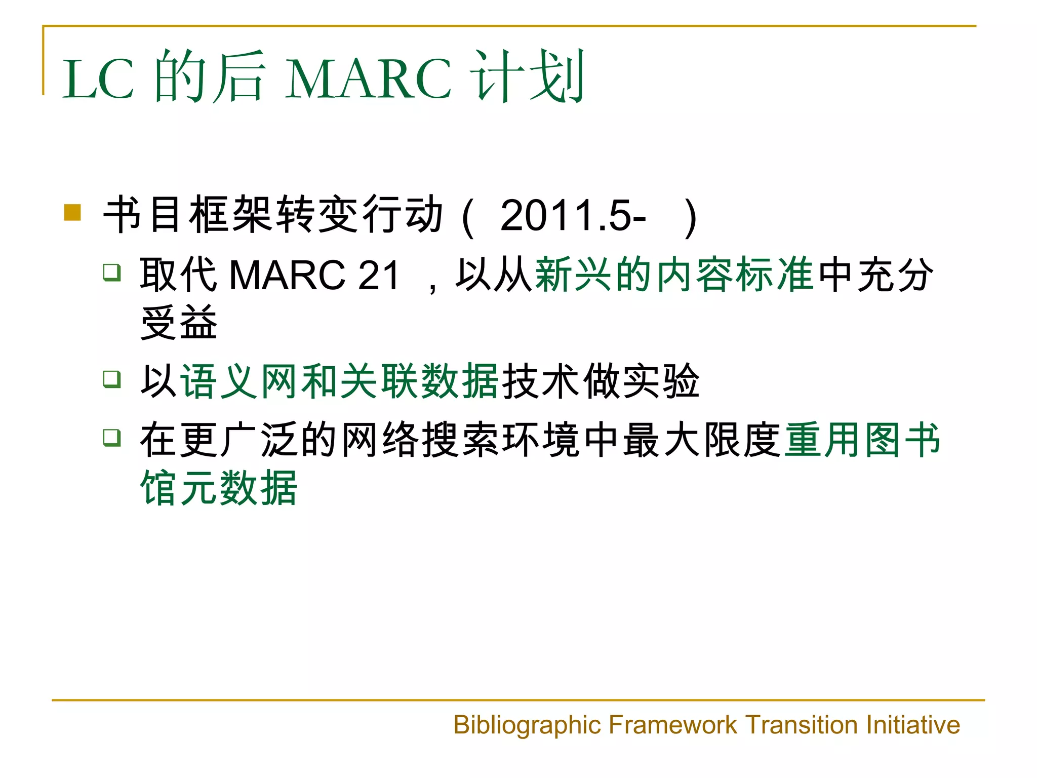 LC 的后 MARC 计划

   书目框架转变行动（ 2011.5- ）
       取代 MARC 21 ，以从新兴的内容标准中充分
        受益
       以语义网和关联数据技术做实验
       在更广泛的网络搜索环境中最大限度重用图书
        馆元数据




                 Bibliographic Framework Transition Initiative
 