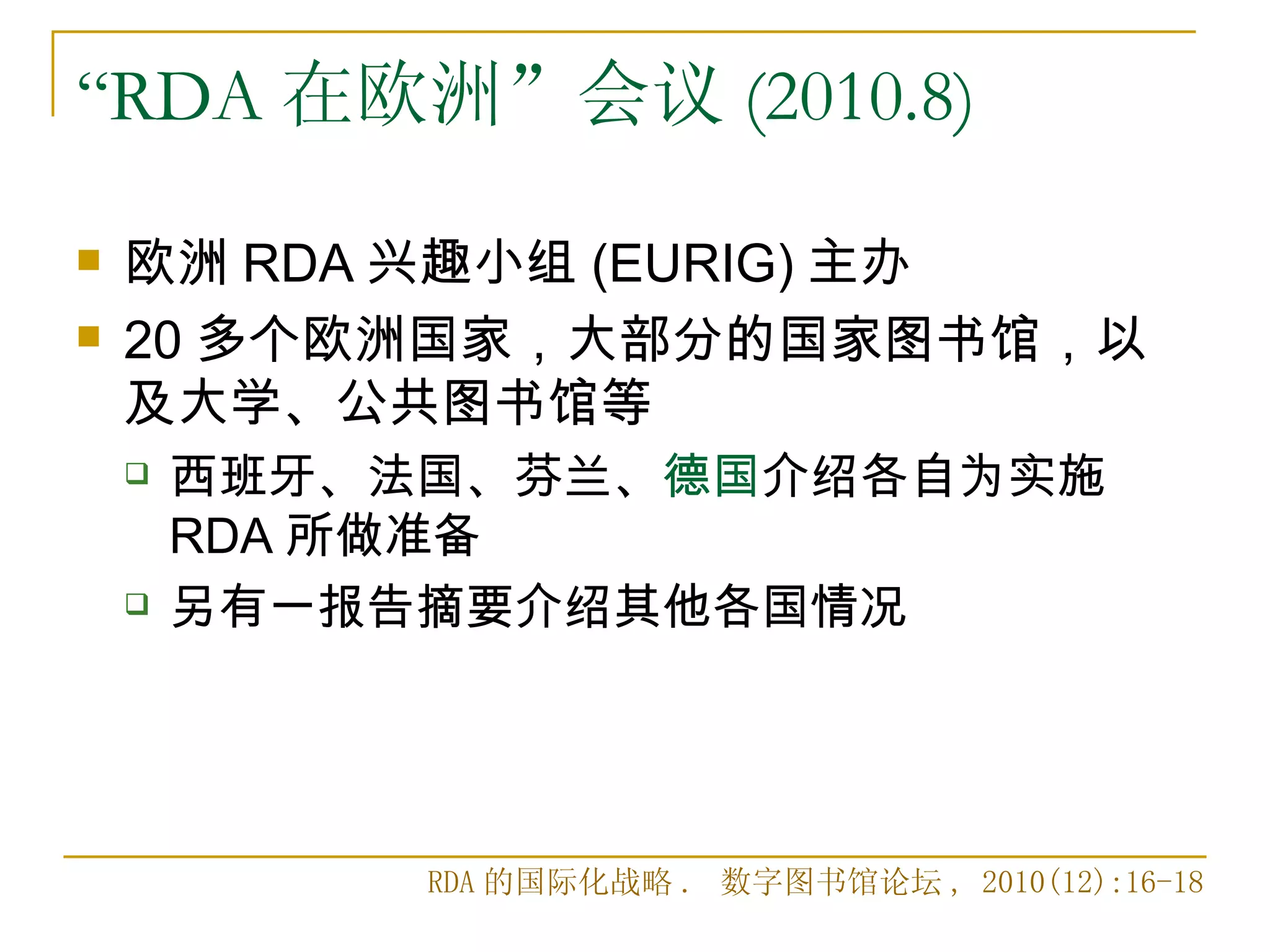“RDA 在欧洲”会议 (2010.8)

   欧洲 RDA 兴趣小组 (EURIG) 主办
   20 多个欧洲国家，大部分的国家图书馆，以
    及大学、公共图书馆等
       西班牙、法国、芬兰、德国介绍各自为实施
        RDA 所做准备
       另有一报告摘要介绍其他各国情况




             RDA 的国际化战略 . 数字图书馆论坛 , 2010(12):16-18
 