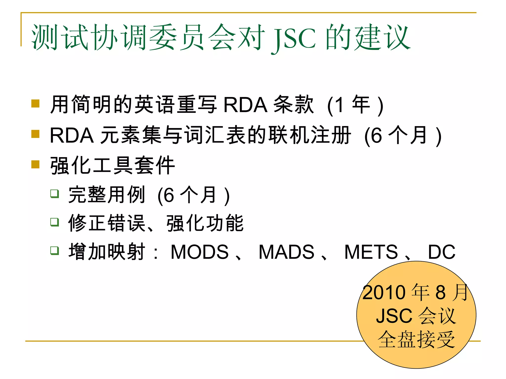 测试协调委员会对 JSC 的建议

   用简明的英语重写 RDA 条款 (1 年 )
   RDA 元素集与词汇表的联机注册 (6 个月 )
   强化工具套件
       完整用例 (6 个月 )
       修正错误、强化功能
       增加映射： MODS 、 MADS 、 METS 、 DC

                              2010 年 8 月
                               JSC 会议
                               全盘接受
 