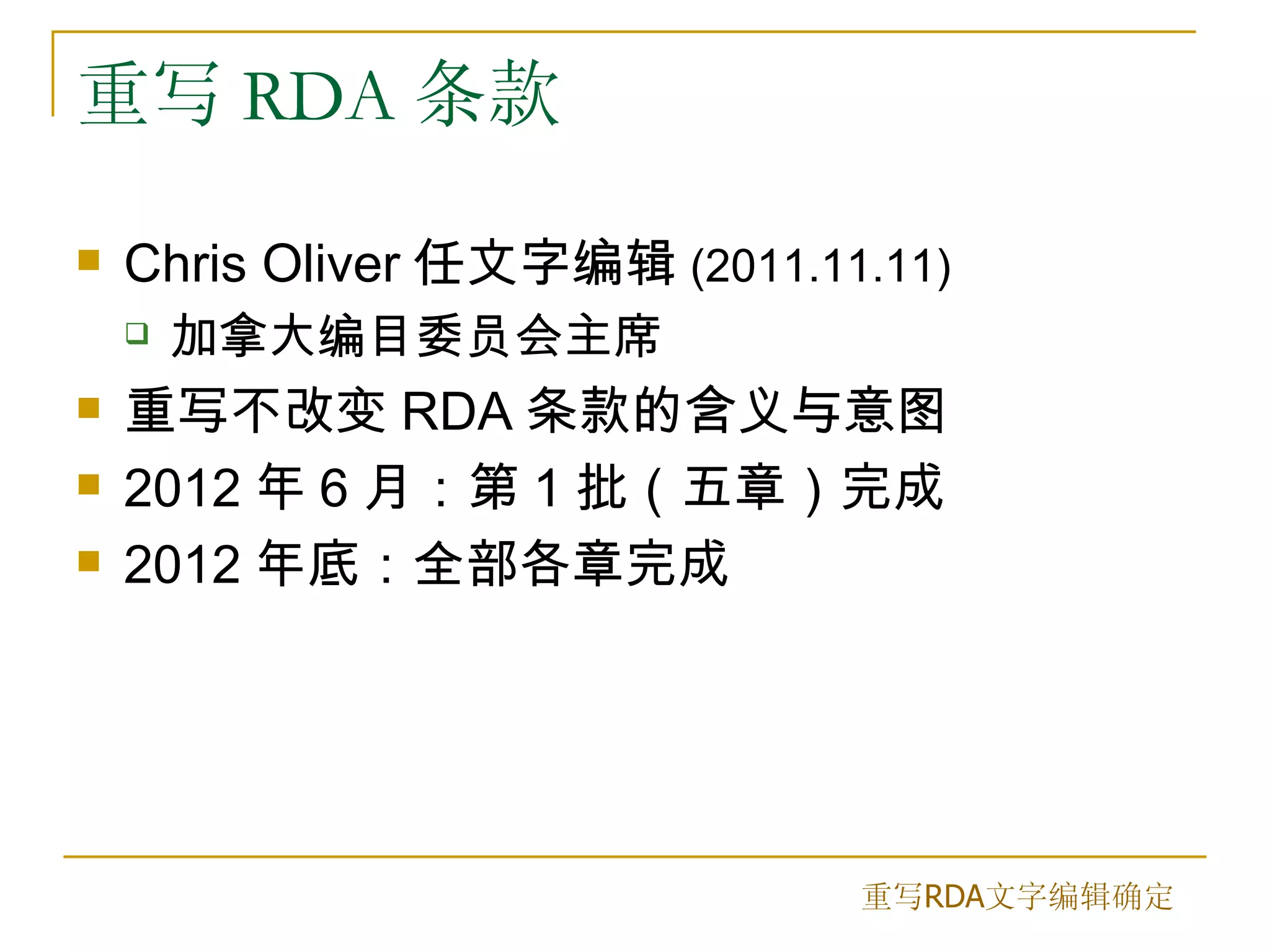 重写 RDA 条款

   Chris Oliver 任文字编辑 (2011.11.11)
       加拿大编目委员会主席
   重写不改变 RDA 条款的含义与意图
   2012 年 6 月：第 1 批（五章）完成
   2012 年底：全部各章完成




                               重写RDA文字编辑确定
 