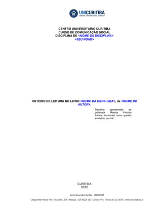 CENTRO UNIVERSITÁRIO CURITIBA
               CURSO DE COMUNICAÇÃO SOCIAL
             DISCIPLINA DE <NOME DA DISCIPLINA>
                         <SEU NOME>




ROTEIRO DE LEITURA DO LIVRO <NOME DA OBRA LIDA>, de <NOME DO
                          AUTOR>.
                                     Trabalho      apresentado      ao
                                     professor     Marcus     Vinicius
                                     Santos Kucharski como quesito
                                     avaliativo parcial.




                          CURITIBA
                            2012
 
