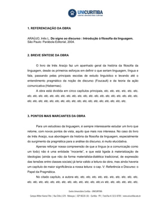 1. REFERENCIAÇÃO DA OBRA


ARAÚJO, Inês L. Do signo ao discurso : Introdução à filosofia da linguagem.
São Paulo: Parábola Editorial, 2004.



2. BREVE SÍNTESE DA OBRA


       O livro de Inês Araújo faz um apanhado geral da história da filosofia da
linguagem, desde os primeiros esforços em definir o que seriam linguagem, língua e
fala, passando pelas principais escolas de estudo linguístico e levando até o
entendimento pragmático da noção de discurso (Foucault) e da teoria da ação
comunicativa (Habermas).
       A obra está dividida em cinco capítulos principais, etc. etc. etc. etc. etc. etc.
etc. etc. etc. etc. etc. etc. etc. etc. etc. etc. etc. etc. etc. etc. etc. etc. etc. etc. etc. etc.
etc. etc. etc. etc. etc. etc. etc. etc. etc. etc. etc. etc. etc. etc. etc. etc. etc. etc.




3. PONTOS MAIS MARCANTES DA OBRA


       Para um estudioso da linguagem, é sempre interessante estudar um livro que
retome, com novos pontos de vista, aquilo que mais nos interessa. No caso do livro
de Inês Araújo, sua abordagem da história da filosofia da linguagem, especialmente
do surgimento da pragmática para a análise do discurso, é muito elucidativa.
       Apenas reforçar nossa compreensão de que a língua (e a comunicação como
um todo) não é uma entidade “inocente”, e que está ligada à materialização de
ideologias (ainda que não da forma materialista-dialética tradicional, de expressão
das tensões entre classes sociais) já teria valido a leitura da obra, mas ainda haveria
um capítulo de maior significância a nossa leitura: o cap. V: Referência e Discurso: o
Papel da Pragmática.
       No citado capítulo, a autora etc. etc. etc. etc. etc. etc. etc. etc. etc. etc. etc.
etc. etc. etc. etc. etc. etc. etc. etc. etc. etc. etc. etc. etc.vv etc. etc. etc. etc. etc. etc.
 
