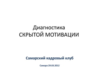 Диагностика
СКРЫТОЙ МОТИВАЦИИ


 Самарский кадровый клуб
       Самара 29.03.2012
 