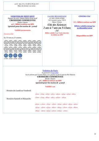 avril : dim. 01 à 16:00 h (30 pl.) 0 €
                      Merci de donner vos noms




         VEDETTES DU PONT NEUF                                     LA CITE DES SCIENCES                            CINEMA UGC
      Square du vert- Galant Métro Pont neuf                         ET DE L'INDUSTRIE
        CROISIERE COMMENTEE                                         30 Corentin Cariou 75018
                 Durée 1 heure                                           Metro Villette                   7 € / Billet à retirer au SPF
         4 € / Billet à retirer au SPF                           Cite des Sciences
      (gratuit pour les moins de 4 ans)                                                                     Billets valables jusqu’au
                                                             2 ans à 7 ans ou 5-12ans                          31 décembre 2012
                 Validité permanente                                            3€
                                                               Billets valable 1 an Venir chercher
Horaires d’été
                                                                         les billets au SPF                      Disponibles au SPF
Du 15 mars au 31 octobre :




                                                            Vedettes de Paris
                                                          Au pied de la Tour Eiffel.
                                  Accès piétons par le pont d'Iéna, rive gauche ou par le pont de Bir-Hakeim
                                                    CROISIERE COMMENTEE
                                                             Durée 1 heure
                                                     4 € / Billet à retirer au SPF
                                                  (gratuit pour les moins de 4 ans)

                                                                Validité 1 an

   Horaire du Lundi au Vendredi
                                                 11h00 - 11h45 - 12h30 - 13h15 - 14h00 - 14h45 - 15h30 - 16h15

                                                 17h00 - 17h45 - 18h30 - 19h15 - 20h00 - 20h45
    Horaires Samedi et Dimanche

                                                 10h30 -1 11h00 - 11h30 - 12h00 - 12h30 - 13h00 - 13h30 - 14h00

                                                 14h30 - 15h00 - 15h30 - 16h00 - 16h30 - 17h00 - 17h30 - 18h00

                                                 18h30 - 19h00 - 19h30 - 20h00 - 20h30 - 21h00




                                                                                                                                      10
 