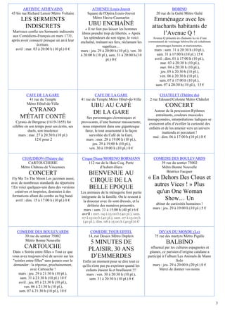 ARTISTIC ATHEVAINS                         ATHENEE Louis-Jouvet                                    BOBINO
45 bis rue Richard Lenoir Métro Voltaire         Square de l'Opéra Louis-Jouvet                 20 rue de la Gaîté Métro Gaîté
                                                    Métro Havre-Caumartin
      LES SERMENTS                                                                            Emménagez avec les
       INDISCRETS                                 UBU ENCHAÎNÉ                               attachants habitants de
                                                 « Il ne faut pas laisser les hommes
 Marivaux confia ses Serments indiscrets
 aux Comédiens-Français en mars 1731,
                                              libres prendre trop de libertés. » Après            l’Avenue Q !
                                                les splendeurs de son règne, le voici        Avenue Q présente en chansons la vie d’une
après avoir consacré presque un an à leur    enchaîné, traînant ses fers, réclamant les   communauté de voisinage hétéroclite où cohabitent
                  écriture.                                   supplices…                       personnages humains et marionnettes.
   avril : mar. 03 à 20:00 h (10 pl.) 0 €    mars : jeu. 29 à 20:00 h (10 pl.), ven. 30       mars : sam. 31 à 20:30 h (10 pl.),
                                             à 20:00 h (10 pl.), sam. 31 à 20:00 h (10          sam. 31 à 17:00 h (10 pl.) 15 €
                                                                pl.) 0 €                      avril : dim. 01 à 17:00 h (10 pl.),
                                                                                                  mar. 03 à 20:30 h (10 pl.),
                                                                                                  mer. 04 à 20:30 h (10 pl.),
                                                                                                   jeu. 05 à 20:30 h (10 pl.),
                                                                                                  ven. 06 à 20:30 h (10 pl.),
                                                                                                  sam. 07 à 17:00 h (10 pl.),
                                                                                               sam. 07 à 20:30 h (10 pl.), 15 €

          CAFE DE LA GARE                             CAFE DE LA GARE                             CHATELET (Théâtre du)
           41 rue du Temple                  41 rue du Temple Métro Hôtel-de-Ville         2 rue Edouard Colonne Métro Châtelet
          Métro Hôtel-de-Ville
                                                    UBU AU CAFÉ                                        CONCERT
        CYRANO                                      DE LA GARE                                Autour de la percussion Rythmes
                                                                                                entraînants, couleurs musicales
     M'ÉTAIT CONTÉ                              Ses personnages clownesques et            insoupçonnées, interprétations ludiques se
  Cyrano de Bergerac (1619-1655) fut         provocants, d’une humeur massacrante,         croiseront afin d’éveiller la curiosité des
célèbre en son temps pour ses écrits, ses     nous emportent dans une gigantesque          enfants et de les amener vers un univers
          duels, son insolence                 farce, le tout assaisonné à la façon                 inattendu et percutant !
    mars : mar. 27 à 20:30 h (10 pl.)             survoltée du Café de la Gare.               mai : dim. 06 à 17:00 h (10 pl.) 0 €
               12 € pour 2                      mars : mer. 28 à 19:00 h (10 pl.),
                                                    jeu. 29 à 19:00 h (10 pl.),
                                                  ven. 30 à 19:00 h (10 pl.) 0 €

      CHAUDRON (Théatre du)                   Cirque Diana MORENO BORMANN                     COMEDIE DES BOULEVARDS
          CARTOUCHERIE                            112 rue de la Haie Coq, Porte                  39 rue du sentier 75002
      Métro Château de Vincennes                         d'Aubervilliers                         Métro Bonne Nouvelle
                                                                                                    Béatrice Facquer
           CONCERT                                BIENVENUE AU
 Fly Me To The Moon Les jazzmen aussi,
                                                  CIRQUE DE LA                            « En Dehors Des Clous et
avec de nombreux standards du répertoire
! En voici quelques-uns dans des versions         BELLE EPOQUE                               autres Vices ! » Plus
   créatives et inspirées, destinées à des   Les animaux de la ménagerie font partie          qu'un One Woman
 formations allant du combo au big band.
   avril : dim. 15 à 17:00 h (10 pl.) 0 €
                                             intégrante de la famille. On le ressent à
                                              la douceur avec ils sont dressés, et la
                                                                                                 Show… Un
                                                 drôlerie des numéros présentés.              abinet de curiosités humaines !
                                               mars : sam. 31 à 15:00 h (40 pl.) 6 €         mars : jeu. 29 à 19:00 h (10 pl.) 5 €
                                             avril : mer. 04 à 15:00 h (40 pl.), sam.
                                             07 à 15:00 h (40 pl.), sam. 07 à 15:00 h
                                              (40 pl.), dim. 08 à 15:00 h (40 pl) 6 €

   COMEDIE DES BOULEVARDS                          COMEDIE TOUR EIFFEL                           DIVAN DU MONDE (Le)
      39 rue du sentier 75002                     14, rue Desaix Métro Dupleix                75 rue des martyrs Métro Pigalle
      Métro Bonne Nouvelle
                                                   5 MINUTES DE                                        BALBINO
        CARTOUCHE                                 PLAISIR, 30 ANS                           nfluencé par les cultures espagnoles et
Dans « Soirée entre filles » Tout ce que                                                   gitanes, ce parisien d’origine catalane a
vous avez toujours rêvé de savoir sur les          D’EMMERDES                             participé à l’album Les Animals de Mano
"soirées entre filles" sans jamais oser le    Enfin un moment pour se dire tout ce                            Solo
 demander : la réponse, prochainement,        qu'ils n'ont pas pu exprimer quand les         mars : jeu. 29 à 20:00 h (20 pl.) 0 €
             avec Cartouche !                   enfants étaient là et braillaient !!!             Merci de donner vos noms
    mars : jeu. 29 à 21:30 h (10 pl.),          mars : ven. 30 à 20:30 h (10 pl.),
     sam. 31 à 21:30 h (10 pl.) 10 €               sam. 31 à 20:30 h (10 pl.) 8 €
    avril : jeu. 05 à 21:30 h (10 pl.),
       ven. 06 à 21:30 h (10 pl.),
    sam. 07 à 21:30 h (10 pl.), 10 €


                                                                                                                                              3
 