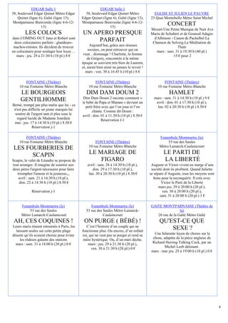 EDGAR Salle 1                              EDGAR Salle 1
58, boulevard Edgar Quinet Métro Edgar         58, boulevard Edgar Quinet Métro             EGLISE ST JULIEN LE PAUVRE
    Quinet (ligne 6), Gaîté (ligne 13),      Edgar Quinet (ligne 6), Gaîté (ligne 13),    23 Quai Montebello Métro Saint Michel
Montparnasse Bienvenüe (ligne 4-6-12-        Montparnasse Bienvenüe (ligne 4-6-12-
                   13)                                         13)
                                                                                                     CONCERT
                                                                                          Mozart Une Petite Musique de Nuit Ave
        LES COLOCS                           UN APERO PRESQUE                             Maria de Schubert et de Gounod Adagio
dans COMING OUT Jano et Robert sont                                                         d'Albinoni - Canon de Pachelbel La
 deux colocataires parfaits : glandeurs-
                                                  PARFAIT                                  Chanson de Solveig La Méditation de
 machos-rmistes. Ils décident de trouver          Aujourd’hui, grâce aux réseaux                           Thaïs
un colocataire pour soulager leur loyer…         sociaux, on peut retrouver qui on            mars : sam. 31 à 19:30 h (40 pl.)
   mars : jeu. 29 à 21:30 h (10 pl.) 8 €      veut…dommage ! Charlotte, la femme                         15 € pour 2
                                                 de Grégory, rencontrée à la même
                                             époque se souvient très bien de Laurent,
                                             et, aurait bien aimé ne jamais le revoir !
                                               mars : ven. 30 à 16:45 h (10 pl.) 8 €

        FONTAINE (Théâtre)                           FONTAINE (Théâtre)                            FONTAINE (Théâtre)
    10 rue Fontaine Métro Blanche                10 rue Fontaine Métro Blanche                 10 rue Fontaine Métro Blanche
     LE BOURGEOIS                               DIM DAM DOUM 2                                        HAMLET
                                              Dim Dam Doum 2 raconte comment «              mars : sam. 31 à 14:30 h (10 pl.) 9 €
     GENTILHOMME                             le bébé de Papa et Maman » devient un           avril : dim. 01 à 17:30 h (10 pl.),
Berné, trompé par plus malin que lui - ce      petit frère avec qui l’on joue et l’on         lun. 02 à 20:30 h (10 pl.) 8.50 €
 n'est pas difficile un jeune marquis lui           chante. Comme dit Doum :
 soutire de l'argent tant et plus sous le    avril : dim. 01 à 11:30 h (10 pl.) 8.50 €
   regard lucide de Madame Jourdain                       Réservation J-1
 mai : jeu. 17 à 14:30 h (10 pl.) 8.50 €
             Réservation j-1

        FONTAINE (Théâtre)                                                                      Funambule Montmartre (le)
    10 rue Fontaine Métro Blanche                    FONTAINE (Théâtre)                              53 rue des Saules
                                                 10 rue Fontaine Métro Blanche                  Métro Lamarck-Caulaincourt
 LES FOURBERIES DE
       SCAPIN                                    LE MARIAGE DE                                     LE PARTI DE
Scapin, le valet de Léandre se propose de            FIGARO                                        LA LIBERTÉ
tout arranger. Il imagine de soutirer aux       avril : sam. 28 à 14:30 h (10 pl.),        Auguste et Victor vivent en marge d’une
deux pères l'argent nécessaire pour faire          dim. 29 à 17:30 h (10 pl.),             société dont ils profitent. Quand Juliette
   triompher l'amour et la jeunesse,,,           lun. 30 à 20:30 h (10 pl.) 8.50 €        se sépare d’Auguste, tous les moyens sont
    avril : sam. 21 à 14:30 h (10 pl.),                                                      bons pour la reconquérir. Il crée avec
    dim. 22 à 14:30 h (10 pl.) 8.50 €                                                             Victor le Parti de la Liberté
                                                                                                mars jeu. 29 à 20:00 h (20 pl.),
            Réservation j-1                                                                       ven. 30 à 20:00 h (20 pl.),
                                                                                                 sam. 31 à 20:00 h (20 pl.) 3 €

      Funambule Montmartre (le)                   Funambule Montmartre (le)               GAITE MONTPARNASSE (Théâtre de
           53 rue des Saules                   53 rue des Saules Métro Lamarck-                            la)
      Métro Lamarck-Caulaincourt                          Caulaincourt                       26 rue de la Gaîté Métro Gaïté
 AH, CES COQUINES !                           ON PURGE ( BÉBÉ) !                                QU'EST-CE QUE
Leurs maris étaient retournés à Paris, les      C’est l’histoire d’un couple qui ne
  laissant seules sur cette petite plage     fonctionne plus. Ou encore, d’un enfant
                                                                                                    SEXE ?
déserte qu’ils avaient choisie pour éviter   roi, qui ne veut pas se purger et rend sa       Une hilarante leçon de choses sur la
     les rôdeurs galants des stations         mère hystérique. Ou, d’un mari déchu.         chose, adaptée de la pièce anglaise de
  mars : sam. 31 à 18:00 h (20 pl.) 0 €          mars : jeu. 29 à 21:30 h (20 pl.),        Richard Herring Talking Cock, par un
                                                   ven. 30 à 21:30 h (20 pl.) 0 €                   Michel Leeb détonant.
                                                                                           mars : mar jeu. 29 à 19:00 h (10 pl.) 0 €




                                                                                                                                        4
 