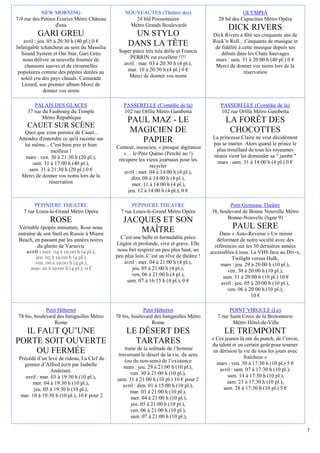 NEW MORNING                          NOUVEAUTES (Théâtre des)                              OLYMPIA
7-9 rue des Petites Ecuries Métro Château           24 bld Poissonnière                     28 bd des Capucines Métro Opéra
                   d'eau                          Métro Grands Boulevards
                                                                                                 DICK RIVERS
          GARI GREU                                UN STYLO                               Dick Rivers a fêté ses cinquante ans de
    avril : jeu. 05 à 20:30 h (40 pl.) 0 €                                                Rock’n Roll... Cinquante de musique et
Infatigable tchatcheur au sein du Massilia
                                                  DANS LA TÊTE                             de fidélité à cette musique depuis ses
  Sound System et Oai Star, Gari Grèu         Super pièce très très drôle et Francis          débuts dans les Chats Sauvages
   nous délivre sa nouvelle fournée de             PERRIN est excellent !!!!               mars : sam. 31 à 20:00 h (40 pl.) 0 €
     chansons suaves et de ritournelles         avril : mar. 03 à 20:30 h (4 pl.),         Merci de donner vos noms lors de la
 populaires comme des pépites dorées au          mar. 10 à 20:30 h (4 pl.) 0 €                            réservation
  soleil cru des pays chauds. Camarade            Merci de donner vos noms
   Lézard, son premier album Merci de
               donner vos noms

        PALAIS DES GLACES                       PASSERELLE (Comédie de la)                   PASSERELLE (Comédie de la)
     37 rue du Faubourg du Temple               102 rue Orfila Métro Gambetta                102 rue Orfila Métro Gambetta
            Métro République
                                                  PAUL MAZ - LE                                 LA FORÊT DES
     CAUET SUR SCÈNE
    Quoi que vous pensiez de Cauet...              MAGICIEN DE                                   CHOCOTTES
                                                                                          La princesse Claire ne veut décidément
 Attendez d'entendre ce qu'il raconte sur            PAPIER                               pas se marier. Alors quand le prince le
    lui même... C'est bien pire et bien      Conteur, musicien, « presque digitateur
                 meilleur !                                                                plus trouillard de tous les royaumes
                                                »… le Père Quéno (Perché no !)            réunis vient lui demander sa " jambe "
     mars : ven. 30 à 21:30 h (20 pl.),       récupère les vieux journaux pour les
        sam. 31 à 17:00 h (40 pl.),                                                         mars : sam. 31 à 14:00 h (4 pl.) 0 €
                                                             recycler
      sam. 31 à 21:30 h (20 pl.) 0 €            avril : mer. 04 à 14:00 h (4 pl.),
  Merci de donner vos noms lors de la               dim. 08 à 14:00 h (4 pl.),
                réservation                         mer. 11 à 14:00 h (4 pl.),
                                                  jeu. 12 à 14:00 h (4 pl.), 0 €

        PEPINIERE THEATRE                           PEPINIERE THEATRE                             Petit Gymnase Theâtre
   7 rue Louis-le-Grand Métro Opéra            7 rue Louis-le-Grand Métro Opéra          38, boulevard de Bonne Nouvelle Métro
                                                                                                Bonne-Nouvelle (ligne 9)
               ROSE                             JACQUES ET SON
 Véritable épopée miniature, Rose nous
                                                    MAÎTRE                                         PAUL SERE
 entraîne de son Stetl en Russie à Miami                                                     Dans « Auto-Reverse » Un miroir
 Beach, en passant par les années noires       C’est une belle et formidable pièce.         déformant de notre société avec des
          du ghetto de Varsovie              Légère et profonde, vive et grave. Elle       références sur les 30 dernières années
    avril : mer. 04 à 19:00 h (4 pl.),        nous fait respirer un peu plus haut, un    accessibles à tous. La VHS face au Div-x,
        jeu. 05 à 19:00 h (4 pl.),           peu plus loin. C’est un rêve de théâtre !              Twilight versus Hulk,
       ven. 06 à 19:00 h (4 pl.),                avril : mer. 04 à 21:00 h (4 pl.),           mars : jeu. 29 à 20:00 h (10 pl.),
      mar. 10 à 19:00 h (4 pl.), 0 €                 jeu. 05 à 21:00 h (4 pl.),                  ven. 30 à 20:00 h (10 pl.),
                                                    ven. 06 à 21:00 h (4 pl.),                 sam. 31 à 20:00 h (10 pl.) 10 €
                                                  sam. 07 à 16:15 h (4 pl.), 0 €              avril : jeu. 05 à 20:00 h (10 pl.),
                                                                                                 ven. 06 à 20:00 h (10 pl.),
                                                                                                              10 €

              Petit Hébertot                              Petit Hébertot                          POINT VIRGULE (Le)
 78 bis, boulevard des batignolles Métro     78 bis, boulevard des batignolles Métro        7 rue Saint Croix de la Bretonnerie
                  Rome                                        Rome                                 Métro Hôtel-de-Ville
  IL FAUT QU’UNE                                  LE DÉSERT DES                                LE TREMPOINT
                                                                                         « Ces jeunes là ont du punch, de l’envie,
PORTE SOIT OUVERTE                                  TARTARES                             du talent et un certain goût pour tourner
                                                 traite de la solitude de l’homme
     OU FERMÉE                                traversant le désert de la vie, du sens
                                                                                          en dérision la vie de tous les jours avec
 Précédé d’un levé de rideau, La Clef du                                                                 fraîcheur »
                                                 (ou du non-sens) de l’existence           mars : ven. 30 à 17:30 h (10 pl.) 5 €
   grenier d’Alfred écrit par Isabelle           mars : jeu. 29 à 21:00 h (10 pl.),
                 Andréani.                                                                   avril : sam. 07 à 17:30 h (10 pl.),
                                                    ven. 30 à 21:00 h (10 pl.),                  sam. 14 à 17:30 h (10 pl.),
    avril : mar. 03 à 19:30 h (10 pl.),      sam. 31 à 21:00 h (10 pl.) 10 € pour 2
       mer. 04 à 19:30 h (10 pl.),                                                               sam. 21 à 17:30 h (10 pl.),
                                                avril : dim. 01 à 15:00 h (10 pl.),            sam. 28 à 17:30 h (10 pl.) 5 €
        jeu. 05 à 19:30 h (10 pl.),                 mar. 03 à 21:00 h (10 pl.),
  mar. 10 à 19:30 h (10 pl.), 10 € pour 2           mer. 04 à 21:00 h (10 pl.),
                                                    jeu. 05 à 21:00 h (10 pl.),
                                                    ven. 06 à 21:00 h (10 pl.),
                                                    sam. 07 à 21:00 h (10 pl.),

                                                                                                                                      7
 