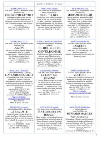 dim. 08 à 15:00 h (10 pl.) 10 € pour 2

         POINT VIRGULE (Le)                              POINT VIRGULE (Le)                              POINT VIRGULE (Le)
7 rue Saint Croix de la Bretonnerie Métro          7 rue Saint Croix de la Bretonnerie          7 rue Saint Croix de la Bretonnerie Métro
              Hôtel-de-Ville                              Métro Hôtel-de-Ville                                Hôtel-de-Ville
CHRISTOPHE GUYBET                                       BLEU TECKEL                               MOHAMED NOUAR
    Christophe Guybet revient avec un             deux claviers, deux voix et un humour           Dans ce spectacle, Mohamed s'inspire
    deuxième one-man show tout neuf.               drapé de noir. Un concert de BLEU              des légèretés de la vie et chasse nos
Christophe Guybet est une denrée rare : il        TECKEL s’apparente à du hors piste,             défauts et les siens, en dénonçant les
 allie l'efficacité comique à une élégance       une ballade inattendue loin des sentiers            archétypes masculin et féminin
                 de gentleman                    battus. Il faut le voir pour l’entendre, ils     mars : sam. 31 à 22:30 h (10 pl.) 5 €
      mars : jeu. 29 à 20:00 h (10 pl.),            n’ont pas fini de vous surprendre!              avril : dim. 01 à 20:00 h (10 pl.),
        ven. 30 à 20:00 h (10 pl.) 5 €             avril : mer. 11 à 20:00 h (10 pl.) 5 €              mer. 04 à 20:00 h (10 pl.),
                                                                                                        jeu. 05 à 20:00 h (10 pl.),
                                                                                                        mer. 11 à 21:15 h (10 pl.),
                                                                                                       mer. 18 à 21:15 h (10 pl.),
                                                                                                      mer. 25 à 21:15 h (10 pl.) 5 €

         POINT VIRGULE (Le)                       PORTE ST MARTIN (Théâtre de la)                      RANELAGH (Théâtre du)
7 rue Saint Croix de la Bretonnerie Métro        18 bld Saint-Martin Métro Strasbourg-             5 rue des Vignes Métro La Muette
              Hôtel-de-Ville                                   St-Denis
                                                                                                           CONCERT
               ZAZON                                LE BOURGEOIS                                           Schubert et Prokofiev
  elle nous raconte sa jeunesse dans une                                                           avril : mar. 10 à 20:00 h (10 pl.) 0 €
     communauté, née d’un ex-leader                 GENTILHOMME                                             http://www.theatre-
 soixante-huitard ! On va enfin découvrir         Génial inventeur d'une comédie d'un           ranelagh.com/spip.php?article64 Merci de
       les clefs de sa joyeuse liberté              nouveau genre, Molière avec Le                           donner vos noms
      mai : dim. 13 à 19:00 h (10 pl.),          bourgeois gentilhomme, signe la plus
         lun. 14 à 19:00 h (10 pl.),             accomplie des douze comédies-ballets
       mar. 15 à 19:00 h (10 pl.) 5 €              qu'il écrira. Montée par Catherine
                                                   Hiegel, et avec François Morel,…
                                                  mars : jeu. 29 à 20:00 h (10 pl.) 15 €

        RANELAGH (Théâtre du)                           RANELAGH (Théâtre du)                          RANELAGH (Théâtre du)
    5 rue des Vignes Métro La Muette                5 rue des Vignes Métro La Muette               5 rue des Vignes Métro La Muette
L’AFFAIRE DUSSAERT                                       LE LOUP EST                                       VOLPONE
  Jacques Mougenot mène l’enquête et                                                            Il a signé là une comédie exubérante où il
     répond avec humour à toutes les
                                                           REVENU                                 donne libre cours à son génie satirique
interrogations que l’art contemporain et          Ce soir-là, Monsieur lapin et ses amis            pour montrer les effets de la soif de
ses dérives suscitent chez le profane. Un            ont peur d’aller se coucher car ils        l’argent, et notamment la perversion des
  spectacle inattendu, drôle, corrosif et           viennent d’apprendre une nouvelle                   relations entre les individus.
                réjouissant.                      terrifiante : Le loup est revenu ! Etes-            mars :jeu. 29 à 19:00 h (10 pl.),
      mars jeu. 29 à 21:00 h (10 pl.),            vous prêts à les suivre dans la terrible              ven. 30 à 19:00 h (10 pl.) 0 €
         ven. 30 à 21:00 h (10 pl.),                         forêt du loup Igor ?                            http://www.theatre-
       sam. 31 à 21:00 h (10 pl.) 0 €                avril : mer. 04 à 15:00 h (10 pl.),             ranelagh.com/spip.php?article12
   avril : dim. 01 à 17:00 h (10 pl.) 0 €              dim. 08 à 16:30 h (10 pl.) 0 €
            http://www.theatre-                                                                        Merci de donner vos noms
    ranelagh.com/spip.php?article76
               Lien ci dessus
         Merci de donner vos noms

       REPUBLIQUE (Comédie)                            REPUBLIQUE (Comédie)                           SAINT-GEORGES (Théâtre)
  1 bld Saint-Martin Métro République             1 bld Saint-Martin Métro République                    51 rue Saint-Georges
         LA BISCOTTE                                MA SŒUR EST UN                                       Metro Saint-Georges
    François Coulon a 50 ans et vient de
                                                        BOULET                                    BERNARD MABILLE
 vendre ses affaires. Célibataire, égoïste,
misogyne, cavaleur, grossier, de mauvaise        Marie et Julien vivent ensemble depuis              SUR MESURE
foi... il a décidé de consacrer le reste de sa   des années lorsqu’un matin la sœur de          Place au rire ! Bernard Mabille bouscule
                    vie à lui-                    Marie débarque. Romane vient de se             avec jubilation la société, profitant des
      mars : mar. 27 à 20:00 h (10 pl.),         faire virer de son poste au club Med et        présidentielles pour tailler des costards «
           mer. 28 à 20:00 h (10 pl.),             demande à sa sœur de l’héberger le             sur mesure » . L'auteur de Thierry le
         jeu. 29 à 20:00 h (10 pl.) 12 €                   temps de se retourner                     Luron est toujours un humoriste
                                                  mars : jeu. 29 à 21:30 h (10 pl.) 12 €                        redoutable !
                                                                                                avril : mar. 03 à 19:00 h (20 pl.), mer. 04

                                                                                                                                              8
 