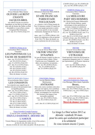 à 20:00 h (20 pl.), jeu. 05 à 20:00 h (20
                                                                                              pl.), ven. 06 à 20:00 h (20 pl.), 15 €

      SENTIER DES HALLES                                  STADE DE France                         TEMPETE (Théâtre de la)
    50 rue d'Aboukir Métro Sentier             Billetterie-Collectivités Métro RER B-           Cartoucherie Métro Château de
                                                           Stade de France                               Vincennes
  OLIVIER LAURENT
      CHANTE                                      STADE FRANCAIS                               LA MEILLEURE
   JACQUES BREL                                     PARIS/STADE                              PART DES HOMMES
                                                                                             De l’élection de François Mitterrand à
     ous vibrerez devant cet exercice               TOULOUSAIN                                   celle de Nicolas Sarkozy, quatre
funambule car tout Brel est là dans cette      ce « classico » de la 22ème journée du          personnages et deux générations se
jolie salle du Sentier des Halles, un Brel    Top 14 s'annonce comme LE match test              croisent, s’aiment et se déchirent.
  formidable et vivant à Paris comme            pour une équipe parisienne en plein        mars : mar. 27 à 20:00 h (10 pl.), mer. 28
       l’imaginait Mort Schumann.                renouveau sportif, et une escouade         à 20:00 h (10 pl.), jeu. 29 à 20:00 h (10
  avril : mar. 03 à 19:45 h (10 pl.) 0 €       toulousaine championne de France en         pl.), ven. 30 à 20:00 h (10 pl.), sam. 31 à
                                                                  titre                                 20:00 h (10 pl.) 0 €
                                               mars : sam. 31 à 16:00 h (200 pl.) 10 €     avril : dim. 01 à 16:30 h (10 pl.), mar. 03
                                              retrait et le règlement se fera au guichet   à 20:00 h (10 pl.), mer. 04 à 20:00 h (10
                                                X de 13h à 17h. Merci de donner vos         pl.), jeu. 05 à 20:00 h (10 pl.), ven. 06 à
                                               noms et prénoms lors de la réservation                   20:00 h (10 pl.) 0 €
                                                                                                    Merci de donner vos noms

      TEMPETE (Théâtre de la)                                TREVISE                                       TREVISE
    Cartoucherie Métro Château de                  14 rue de Trévise Métro Cadet                 14 rue de Trévise Métro Cadet
             Vincennes
                                                  VIKTOR VINCENT                                  VIRTUOSES DE
LES PAPOTINS OU LA                                   SYNAPSES                                      L'ETRANGE
TACHE DE MARIOTTE                              Ici, pas de femmes coupées en deux ou       Grand spectacle visuel très divertissant au
    mars : jeu. 29 à 20:30 h (10 pl.),            de grosses boîtes à épées, Viktor        programme changeant entre 5 à 7 artistes
       ven. 30 à 20:30 h (10 pl.),              Vincent joue avec l'impalpable : nos       par représentation, où l'humour répond au
     sam. 31 à 20:30 h (10 pl.) 0 €             idées, nos sensations, nos pensées...                         sublime
    avril : dim. 01 à 16:30 h (10 pl.),            avril : lun. 09 à 20:00 h (20 pl.),          avril : lun. 02 à 20:00 h (20 pl.),
       mar. 03 à 20:30 h (10 pl.),                     lun. 16 à 20:00 h (20 pl.),                lun. 30 à 20:00 h (20 pl.) 0 €
       mer. 04 à 20:30 h (10 pl.),                   lun. 23 à 20:00 h (20 pl.) 0 €
        jeu. 05 à 20:30 h (10 pl.),
      ven. 06 à 20:30 h (10 pl.) 0 €
       Merci de donner vos noms

   TRISTAN BERNARD (Théâtre)                           VINGTIEME (Théâtre)                         DERNIERE MINUTE
   64 rue du Rocher Métro Villiers                    7 rue des Plâtrières Métro             BOUFFES PARISIENS (Théâtre des)
                                                            Ménilmontant                   4 rue Monsigny Métro Quatre Septembre
     LES CONJOINTS
   Les conjoints nous rappelle que le                   ANTIGONE                                           Bronx,
bonheur n'est pas un état permanent mais       Dans cette course suicidaire entre deux            interprété par Francis Huster
          un équilibre précaire.               êtres que tout oppose, trois comédiens      mars : mer. 28 à 19:00 h (10 pl.), jeu. 29 à
    mars : jeu. 29 à 21:00 h (10 pl.),          endossent tous les rôles tandis que le      19:00 h (8 pl.), ven. 30 à 19:00 h (8 pl.)
       ven. 30 à 21:00 h (10 pl.),             Choeur, accompagné d’un violoncelle,                            0€
     sam. 31 à 18:00 h (10 pl.) 0 €                fait résonner cette langue d’une
   avril : mar. 03 à 21:00 h (10 pl.),                   incroyable modernité              avril : mar. 03 à 19:00 h (8 pl.), mer. 04 à
       mer. 04 à 21:00 h (10 pl.),                mars : jeu. 29 à 19:00 h (10 pl.),        19:00 h (8 pl.), jeu. 05 à 19:00 h (8 pl.),
       jeu. 05 à 21:00 h (10 pl.),                  ven. 30 à 19:00 h (10 pl.) 6 €                 ven. 06 à 19:00 h (8 pl.) 0 €
       ven. 06 à 21:00 h (10 pl.),                                                          Merci de donner vos noms
       sam. 07 à 21:00 h (10 pl.),              avril : dim. 01 à 15:00 h (10 pl.) 6 €
     sam. 07 à 18:00 h (10 pl.) 0 €
      Merci de donner vos noms

            Vieux-Colombier Comédie Française
       21 rue du Vieux -colombier Métro Saint Sulpice
                                                                         Le tirage Le Don’action 2012 se
  ERZULI DAHOMEY, DÉESSE DE                                                  déroule vendredi 30 mars
           L'AMOUR                                                     pour les amis qui souhaitent participer
Victoire Maison, la cinquantaine exaltée, rêvait d’être actrice ;                   à la solidarité
               au lieu de cela, elle mène une vie
 décente et retirée de veuve dans une petite ville de province             ils vous restent encore 2 jours
                                                                                                                                          9
 