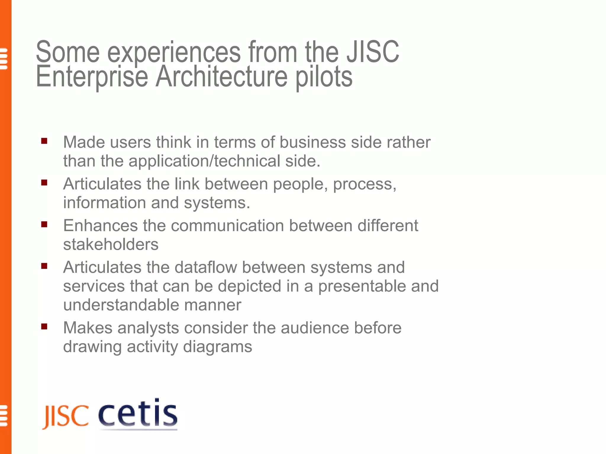 Some experiences from the JISC
Enterprise Architecture pilots
   Made users think in terms of business side rather
    than the application/technical side.
   Articulates the link between people, process,
    information and systems.
   Enhances the communication between different
    stakeholders
   Articulates the dataflow between systems and
    services that can be depicted in a presentable and
    understandable manner
   Makes analysts consider the audience before
    drawing activity diagrams



                                                         17
 