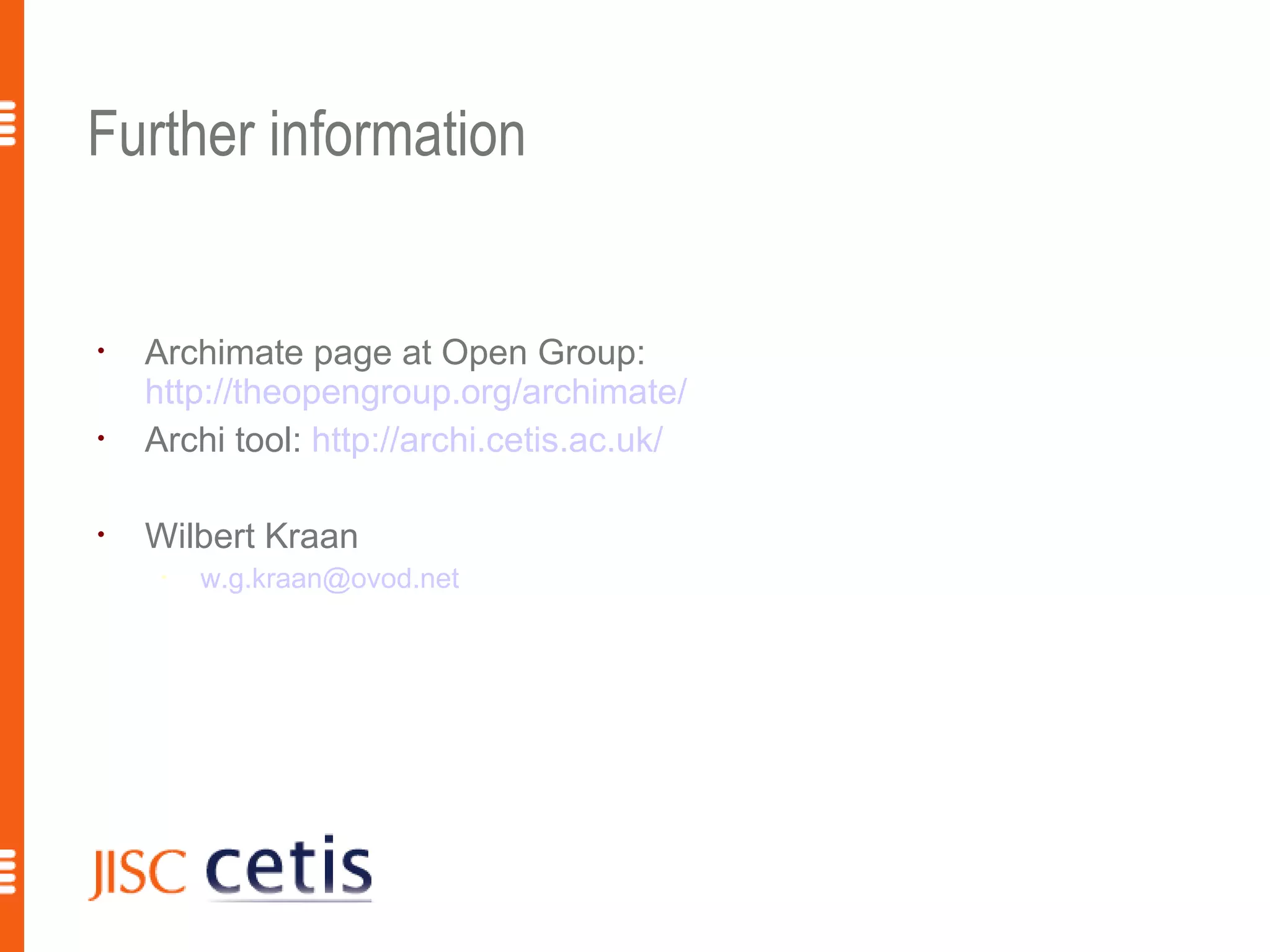 Further information


•
    Archimate page at Open Group:
    http://theopengroup.org/archimate/
•
    Archi tool: http://archi.cetis.ac.uk/

•
    Wilbert Kraan
     •
         w.g.kraan@ovod.net




                                            18
 