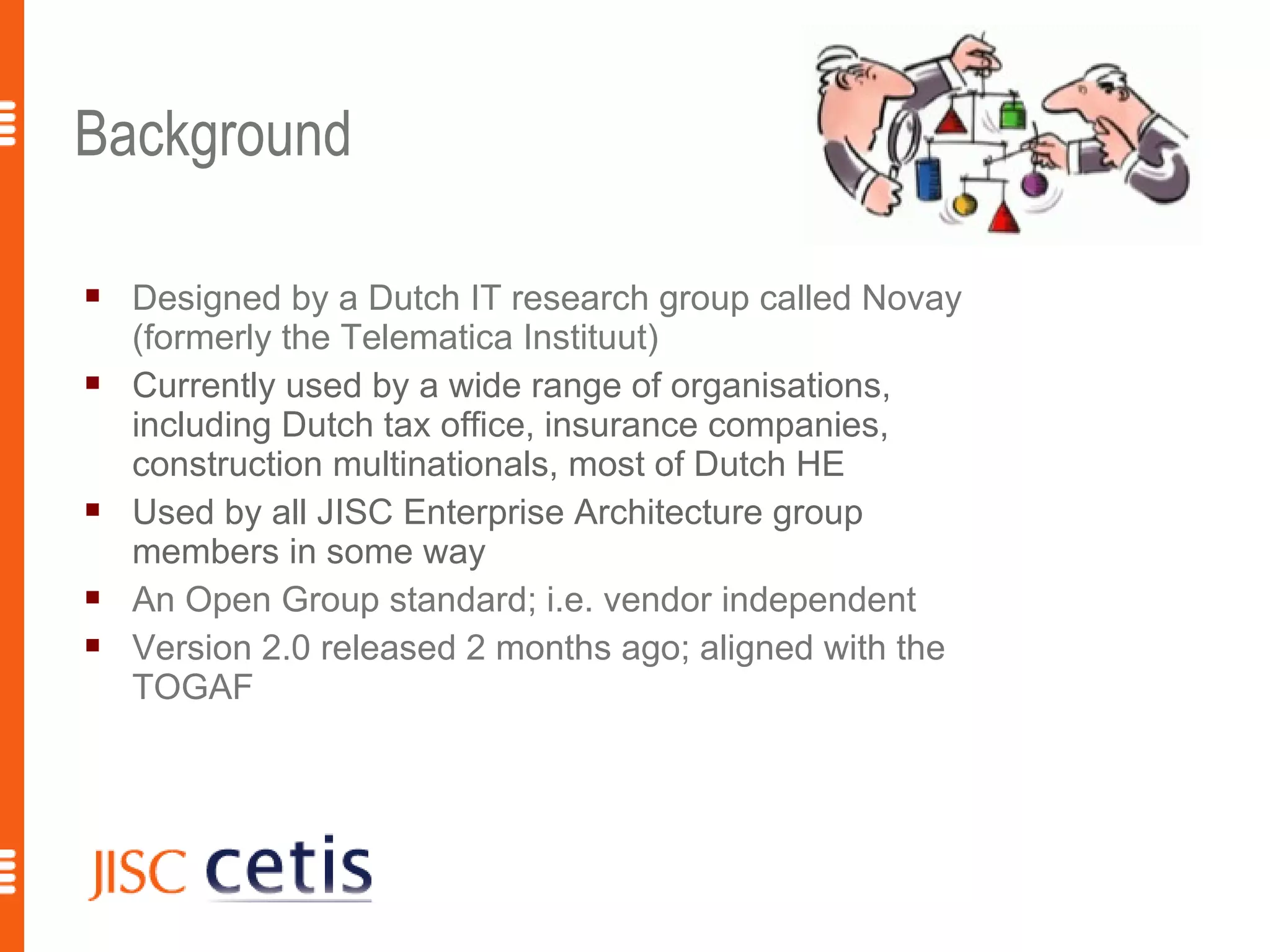 Background

   Designed by a Dutch IT research group called Novay
    (formerly the Telematica Instituut)
   Currently used by a wide range of organisations,
    including Dutch tax office, insurance companies,
    construction multinationals, most of Dutch HE
   Used by all JISC Enterprise Architecture group
    members in some way
   An Open Group standard; i.e. vendor independent
   Version 2.0 released 2 months ago; aligned with the
    TOGAF
 
