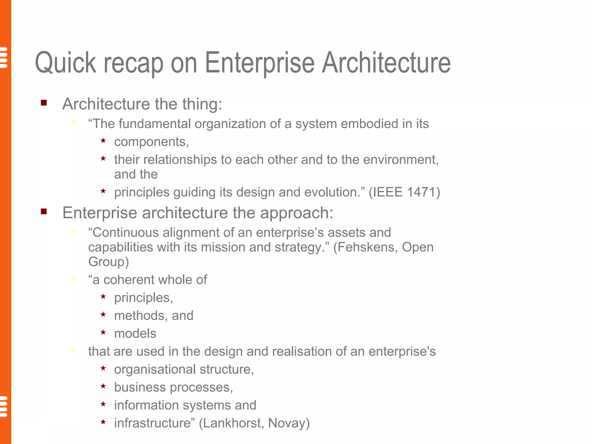 Quick recap on Enterprise Architecture
   Architecture the thing:
        “The fundamental organization of a system embodied in its
            components,

            their relationships to each other and to the environment,
             and the
            principles guiding its design and evolution.” (IEEE 1471)

   Enterprise architecture the approach:
        “Continuous alignment of an enterprise’s assets and
         capabilities with its mission and strategy.” (Fehskens, Open
         Group)
        “a coherent whole of
            principles,

            methods, and

            models

        that are used in the design and realisation of an enterprise's
            organisational structure,

            business processes,

            information systems and

            infrastructure” (Lankhorst, Novay)
 