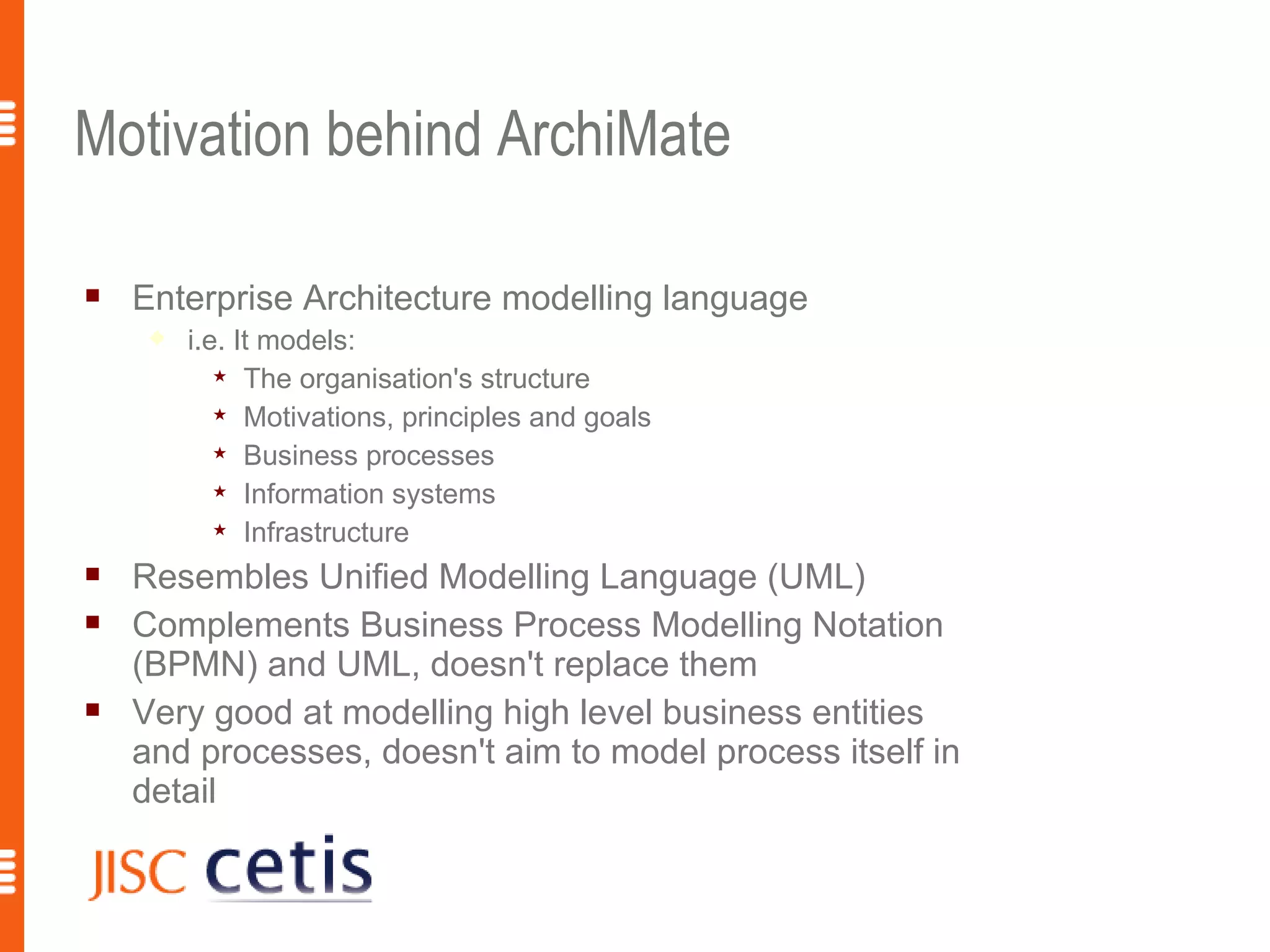Motivation behind ArchiMate

   Enterprise Architecture modelling language
        i.e. It models:
             The organisation's structure

             Motivations, principles and goals

             Business processes

             Information systems

             Infrastructure

   Resembles Unified Modelling Language (UML)
   Complements Business Process Modelling Notation
    (BPMN) and UML, doesn't replace them
   Very good at modelling high level business entities
    and processes, doesn't aim to model process itself in
    detail
 