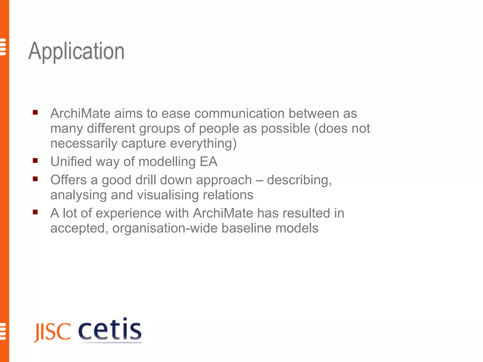Application

   ArchiMate aims to ease communication between as
    many different groups of people as possible (does not
    necessarily capture everything)
   Unified way of modelling EA
   Offers a good drill down approach – describing,
    analysing and visualising relations
   A lot of experience with ArchiMate has resulted in
    accepted, organisation-wide baseline models
 