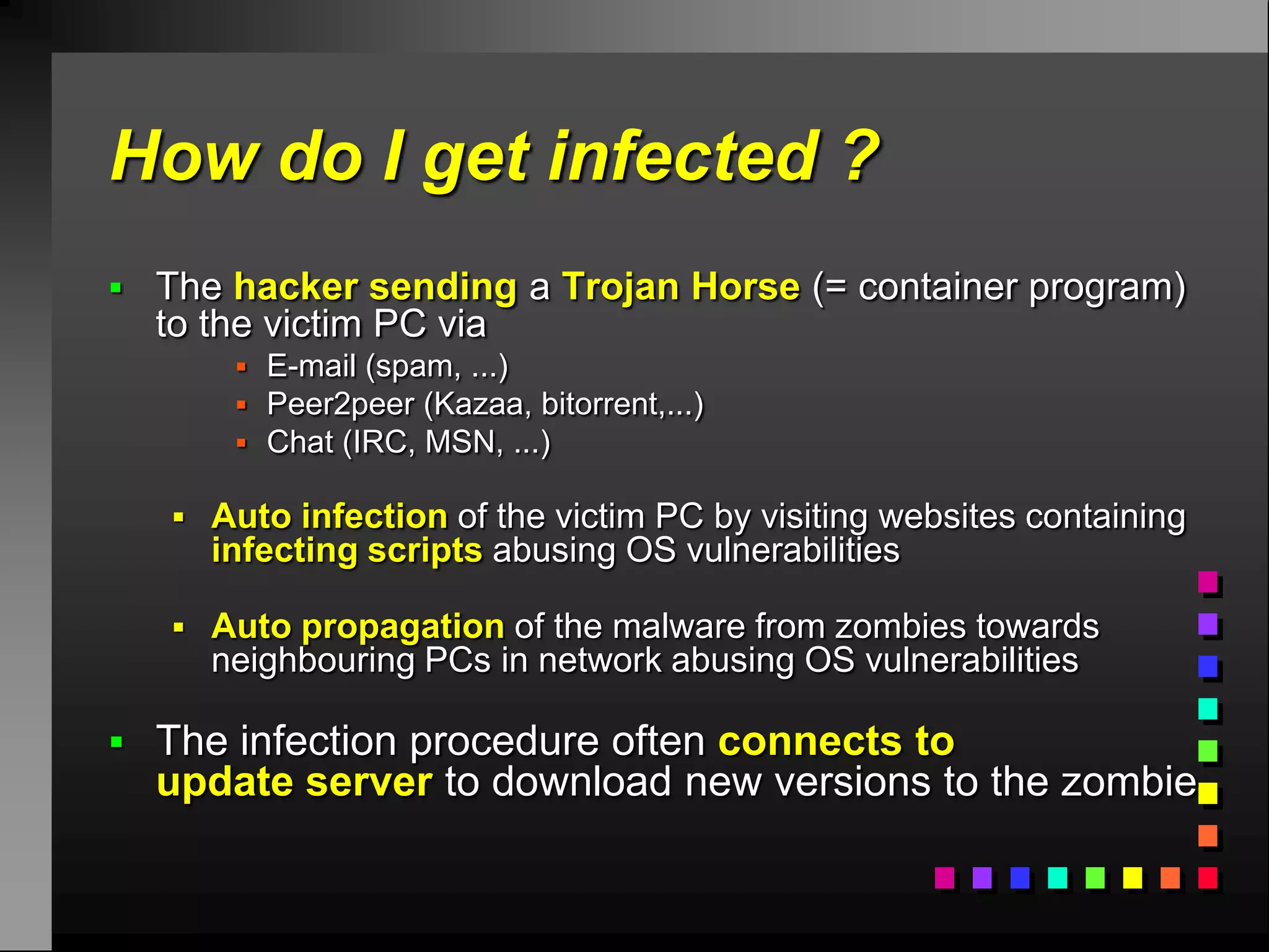 How do I get infected ?
 The hacker sending a Trojan Horse (= container program)
  to the victim PC via
        E-mail (spam, ...)
        Peer2peer (Kazaa, bitorrent,...)
        Chat (IRC, MSN, ...)

    Auto infection of the victim PC by visiting websites containing
     infecting scripts abusing OS vulnerabilities

    Auto propagation of the malware from zombies towards
     neighbouring PCs in network abusing OS vulnerabilities

 The infection procedure often connects to
  update server to download new versions to the zombie
 