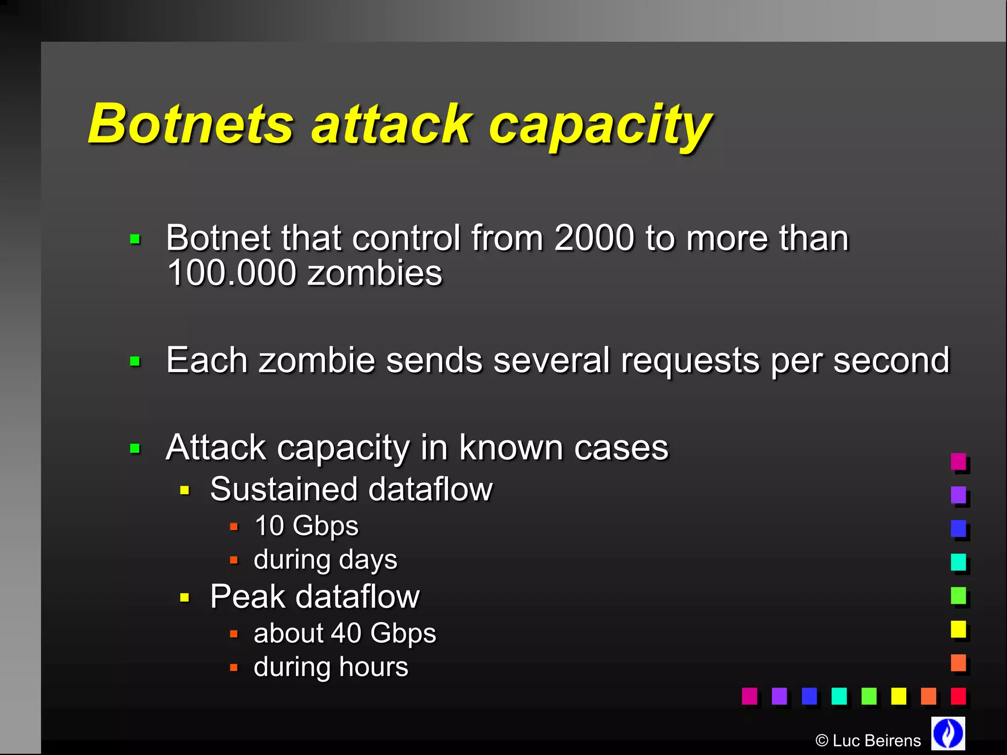 Botnets attack capacity
  Botnet that control from 2000 to more than
   100.000 zombies

  Each zombie sends several requests per second

  Attack capacity in known cases
     Sustained dataflow
        10 Gbps
        during days
     Peak dataflow
        about 40 Gbps
        during hours

                                          © Luc Beirens
 