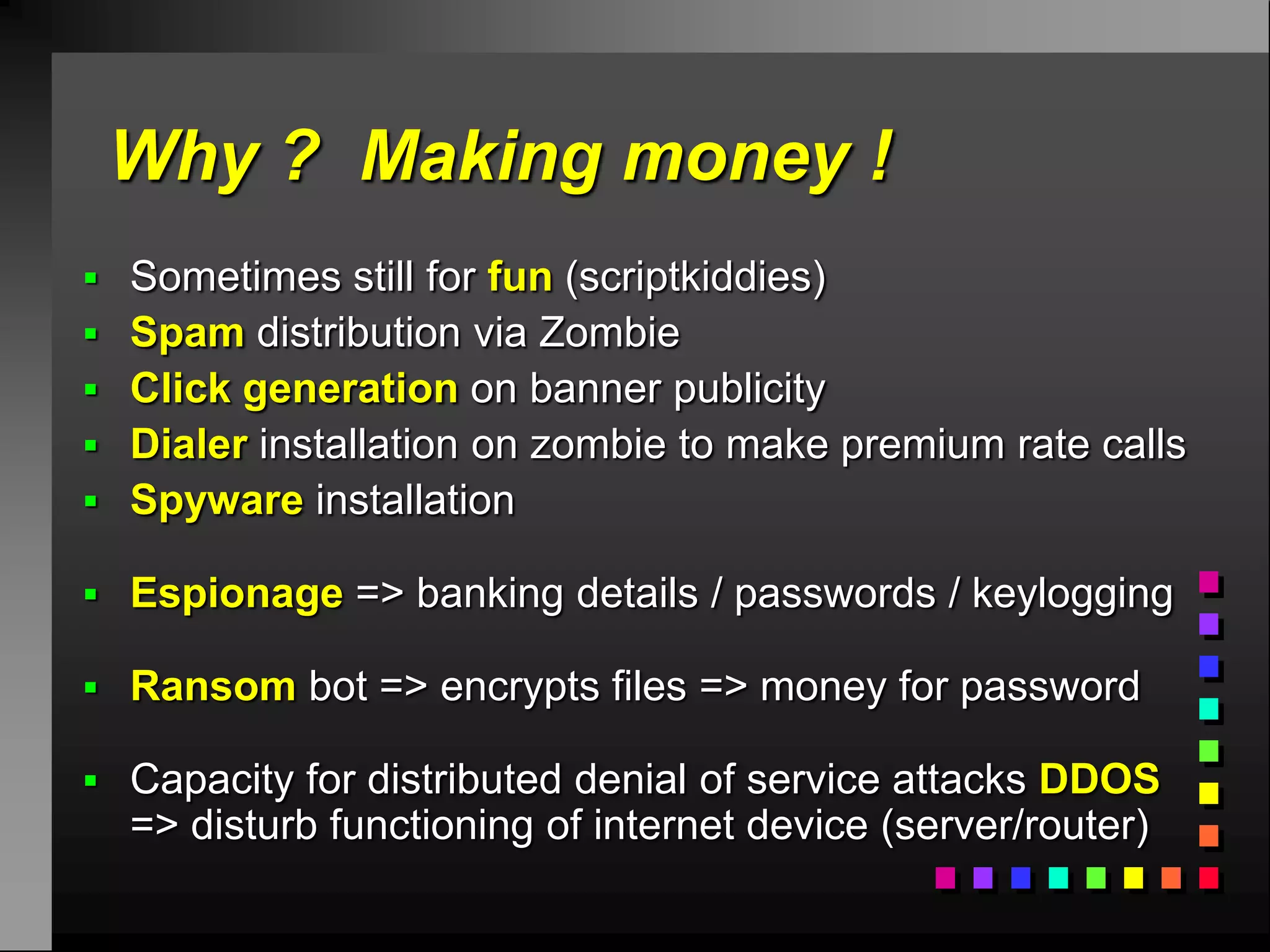 Why ? Making money !
 Sometimes still for fun (scriptkiddies)
 Spam distribution via Zombie
 Click generation on banner publicity
 Dialer installation on zombie to make premium rate calls
 Spyware installation

 Espionage => banking details / passwords / keylogging

 Ransom bot => encrypts files => money for password

 Capacity for distributed denial of service attacks DDOS
  => disturb functioning of internet device (server/router)
 