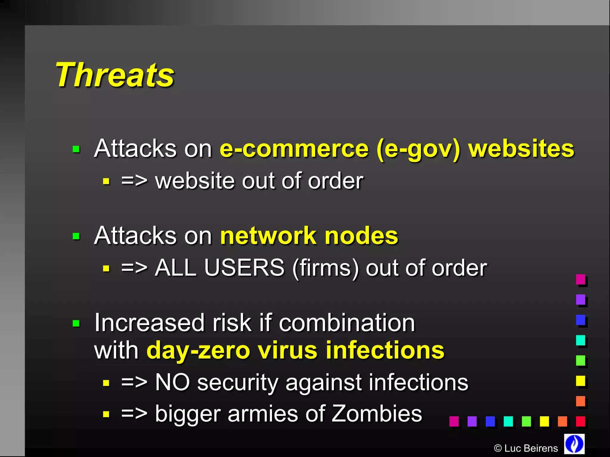 Threats

  Attacks on e-commerce (e-gov) websites
    => website out of order

  Attacks on network nodes
    => ALL USERS (firms) out of order

  Increased risk if combination
   with day-zero virus infections
    => NO security against infections
    => bigger armies of Zombies
                                         © Luc Beirens
 