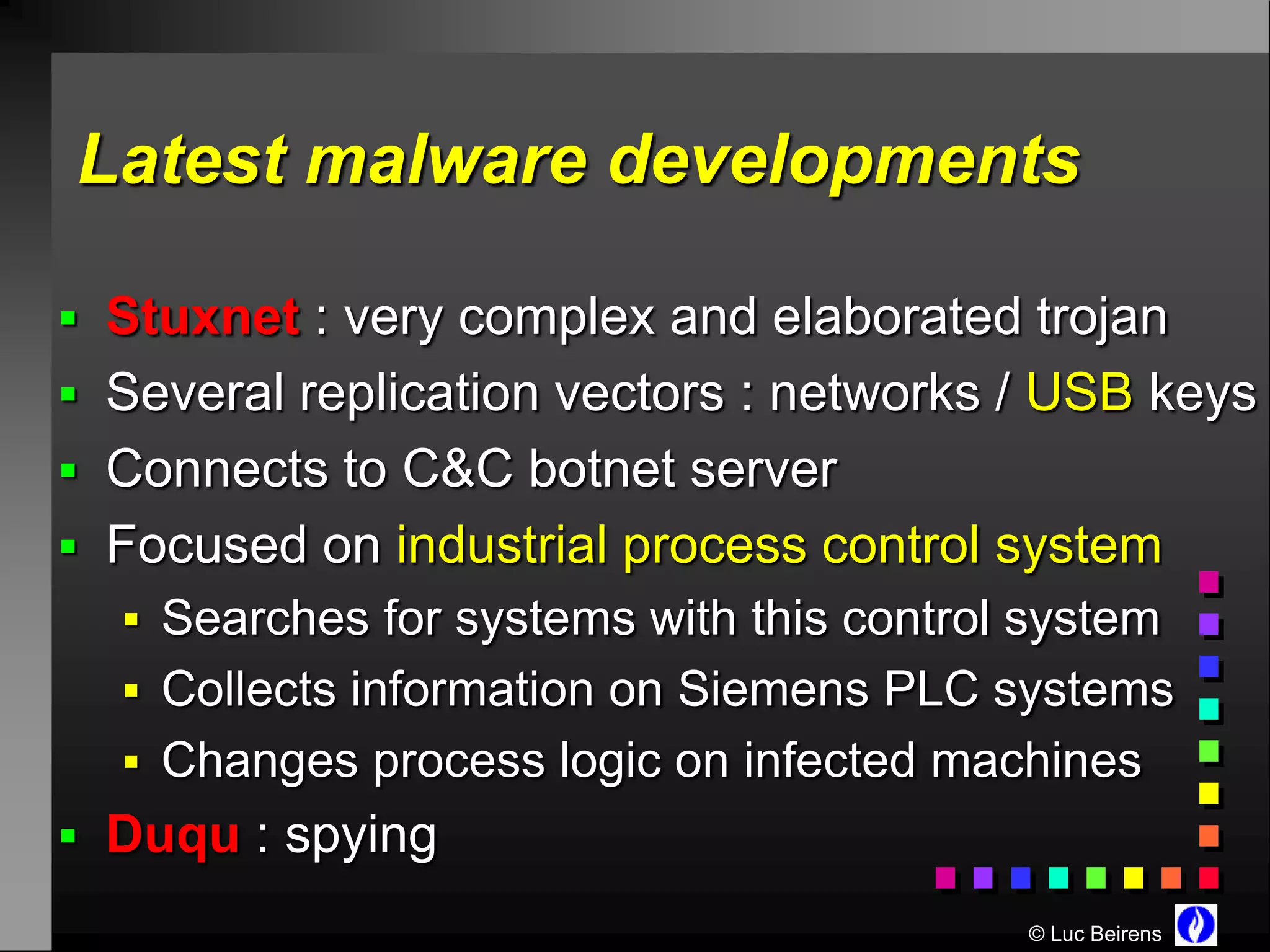 Latest malware developments

 Stuxnet : very complex and elaborated trojan
 Several replication vectors : networks / USB keys
 Connects to C&C botnet server
 Focused on industrial process control system
   Searches for systems with this control system
   Collects information on Siemens PLC systems
   Changes process logic on infected machines
 Duqu : spying
                                           © Luc Beirens
 