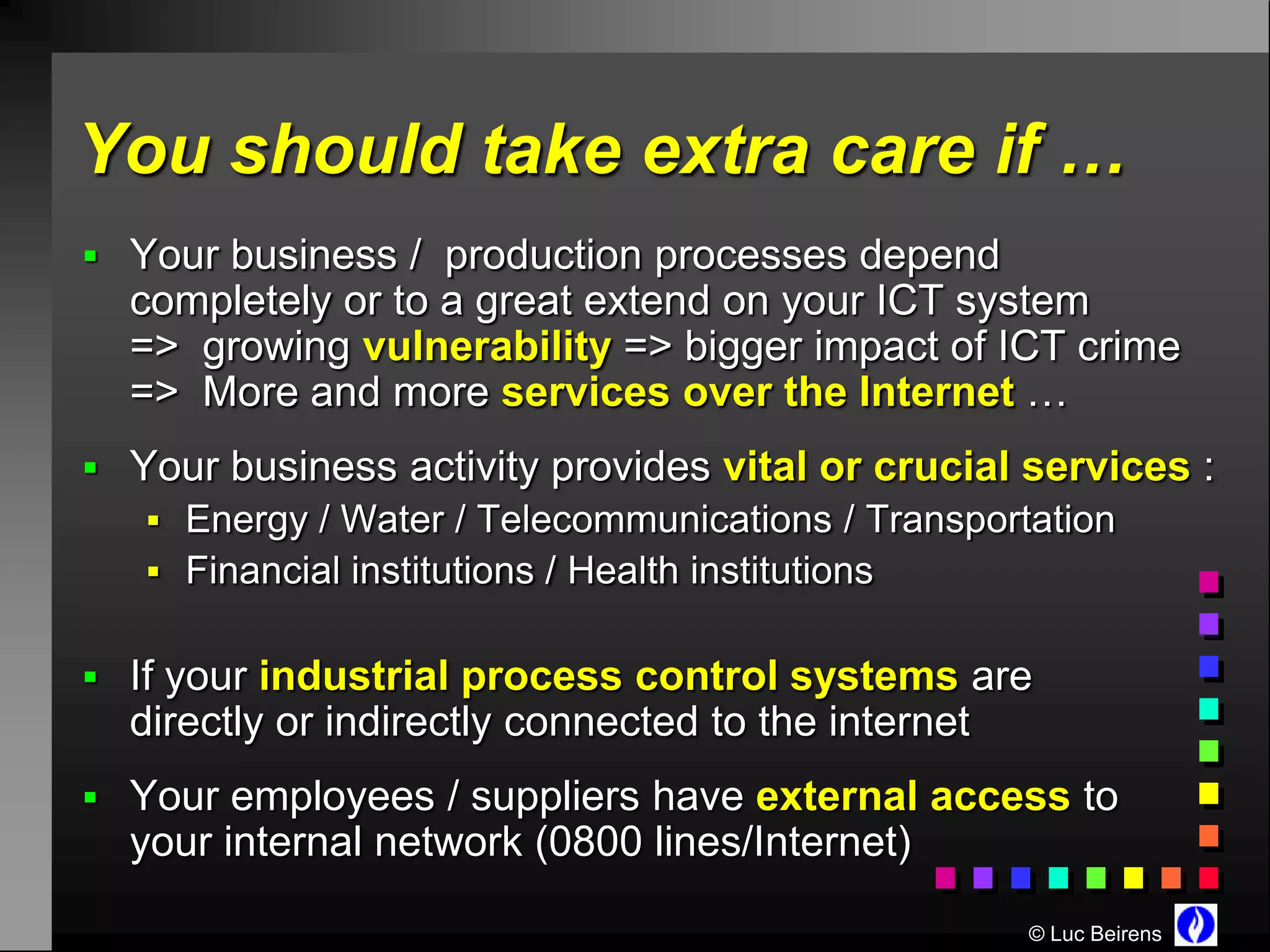 You should take extra care if …
 Your business / production processes depend
  completely or to a great extend on your ICT system
  => growing vulnerability => bigger impact of ICT crime
  => More and more services over the Internet …
 Your business activity provides vital or crucial services :
    Energy / Water / Telecommunications / Transportation
    Financial institutions / Health institutions


 If your industrial process control systems are
  directly or indirectly connected to the internet
 Your employees / suppliers have external access to
  your internal network (0800 lines/Internet)

                                                     © Luc Beirens
 