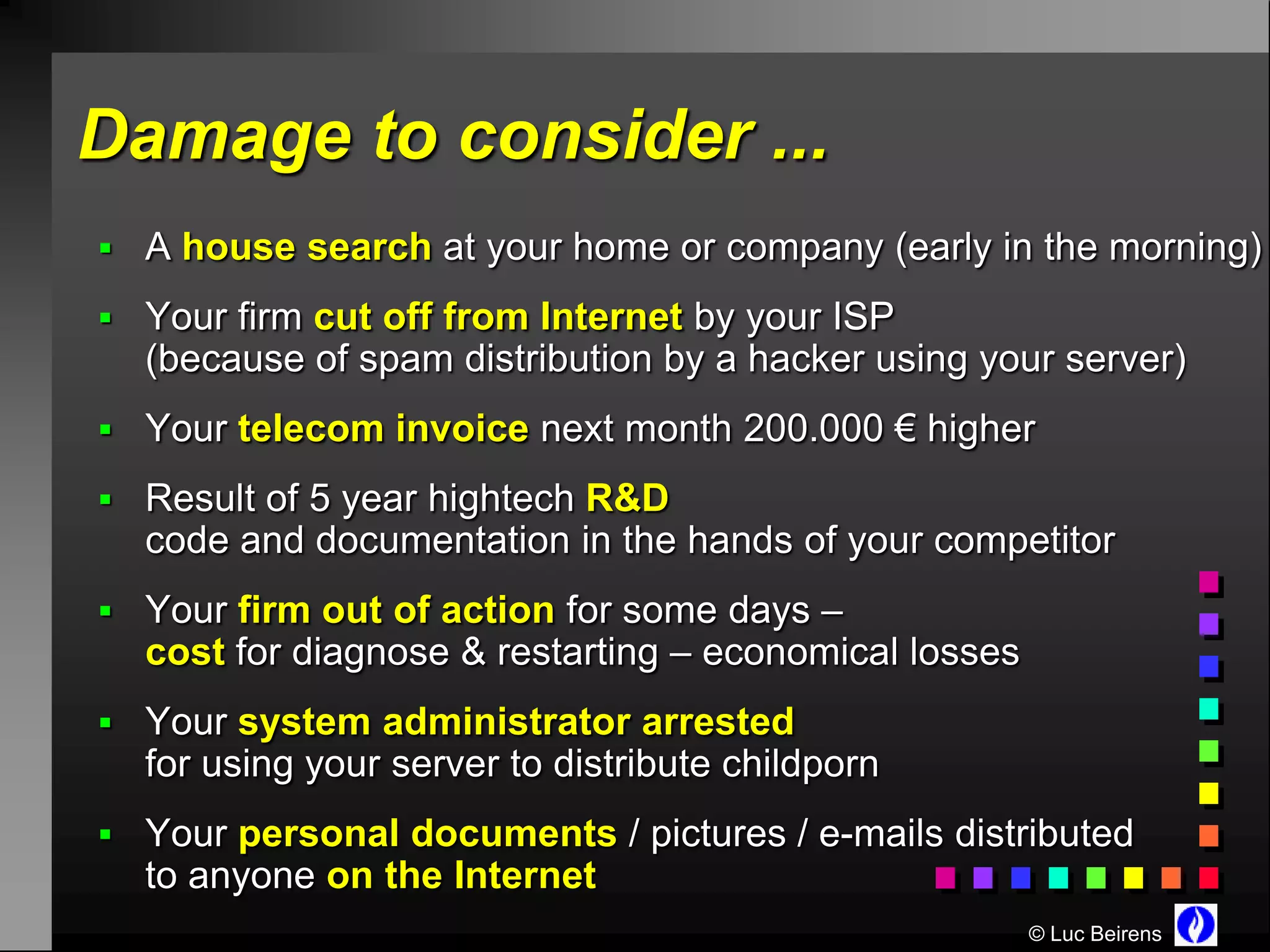 Damage to consider ...
 A house search at your home or company (early in the morning)

 Your firm cut off from Internet by your ISP
  (because of spam distribution by a hacker using your server)
 Your telecom invoice next month 200.000 € higher

 Result of 5 year hightech R&D
  code and documentation in the hands of your competitor
 Your firm out of action for some days –
  cost for diagnose & restarting – economical losses
 Your system administrator arrested
  for using your server to distribute childporn
 Your personal documents / pictures / e-mails distributed
  to anyone on the Internet
                                                       © Luc Beirens
 