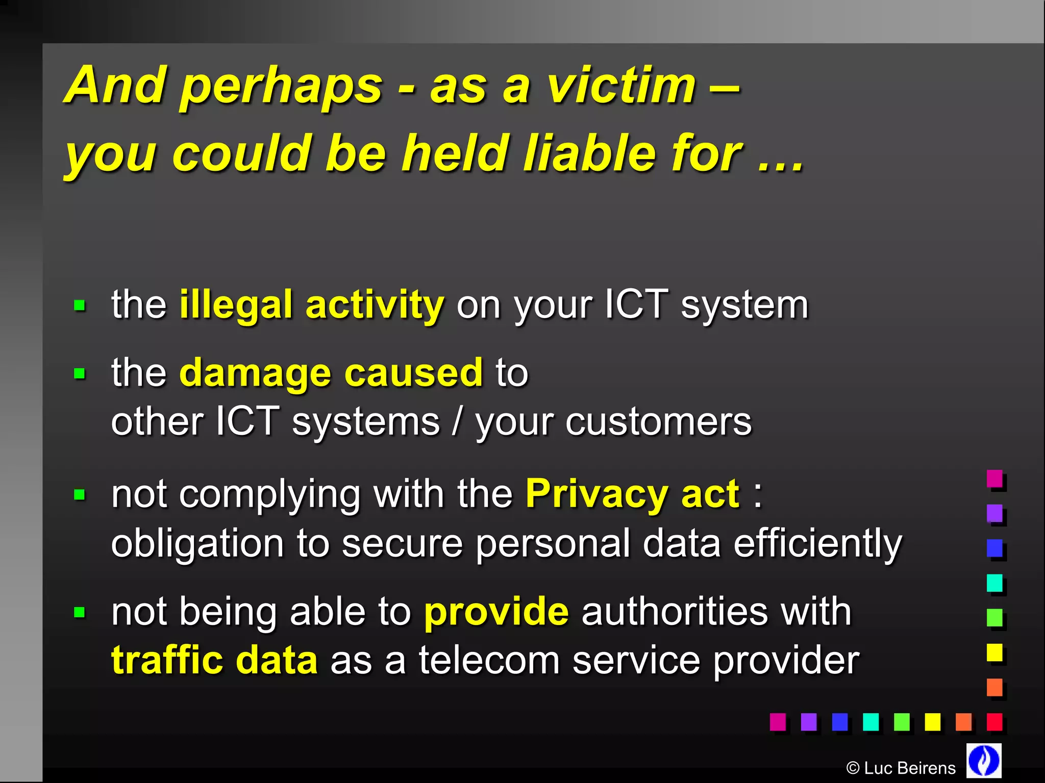 And perhaps - as a victim –
you could be held liable for …

 the illegal activity on your ICT system
 the damage caused to
  other ICT systems / your customers
 not complying with the Privacy act   :
  obligation to secure personal data efficiently
 not being able to provide authorities with
  traffic data as a telecom service provider

                                            © Luc Beirens
 