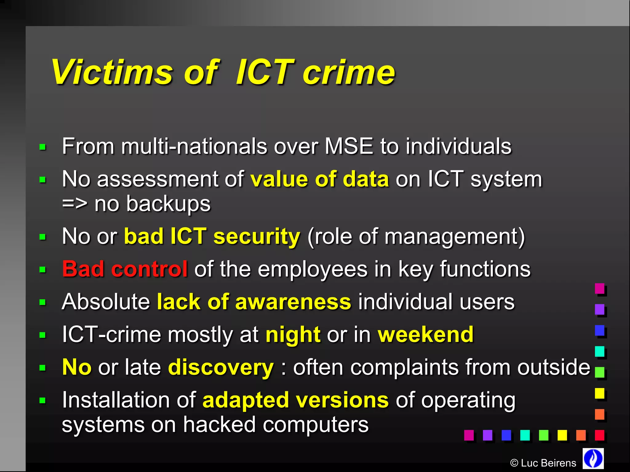 Victims of ICT crime

 From multi-nationals over MSE to individuals
 No assessment of value of data on ICT system
    => no backups
   No or bad ICT security (role of management)
   Bad control of the employees in key functions
   Absolute lack of awareness individual users
   ICT-crime mostly at night or in weekend
   No or late discovery : often complaints from outside
   Installation of adapted versions of operating
    systems on hacked computers
                                                © Luc Beirens
 
