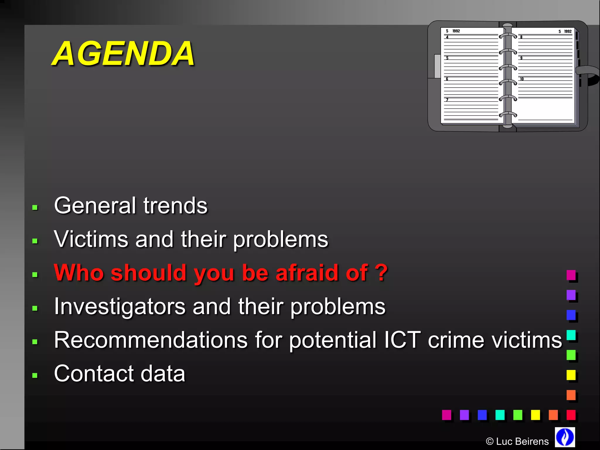 AGENDA



   General trends
   Victims and their problems
   Who should you be afraid of ?
   Investigators and their problems
   Recommendations for potential ICT crime victims
   Contact data

                                           © Luc Beirens
 