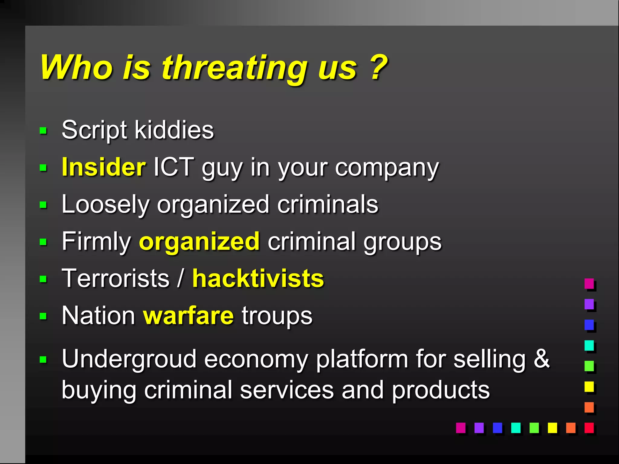 Who is threating us ?
 Script kiddies
 Insider ICT guy in your company
 Loosely organized criminals
 Firmly organized criminal groups
 Terrorists / hacktivists
 Nation warfare troups
 Undergroud economy platform for selling &
  buying criminal services and products
 