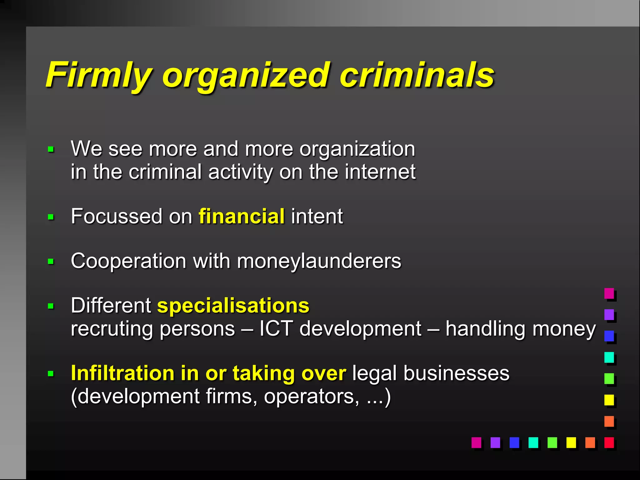 Firmly organized criminals
 We see more and more organization
  in the criminal activity on the internet

 Focussed on financial intent

 Cooperation with moneylaunderers

 Different specialisations
  recruting persons – ICT development – handling money

 Infiltration in or taking over legal businesses
  (development firms, operators, ...)
 