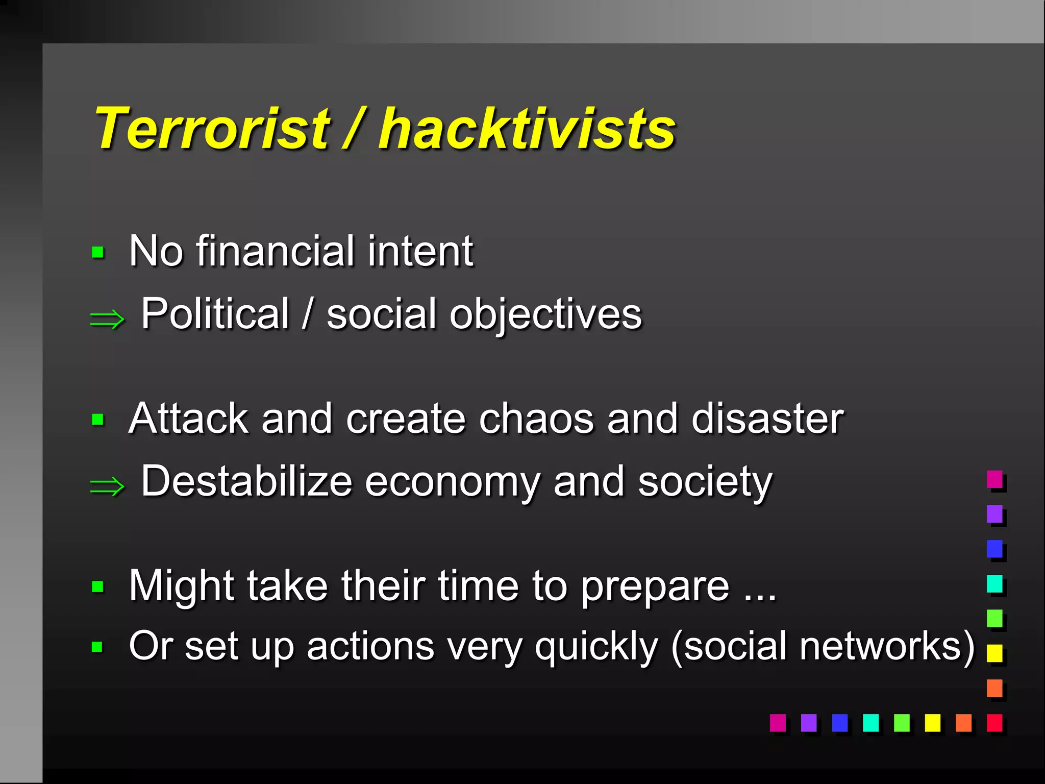 Terrorist / hacktivists

 No financial intent
 Political / social objectives

 Attack and create chaos and disaster
 Destabilize economy and society

 Might take their time to prepare ...
 Or set up actions very quickly (social networks)
 