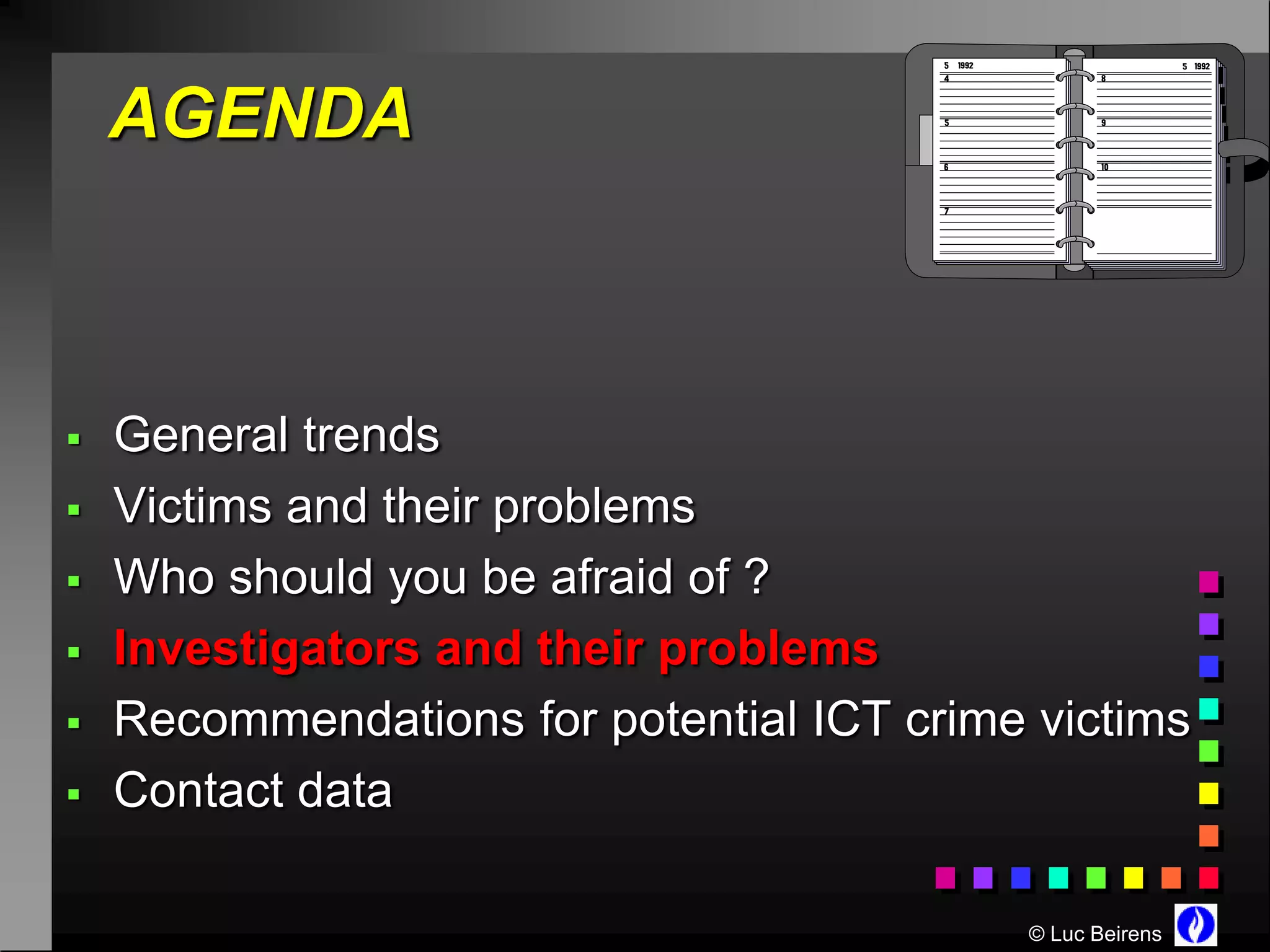 AGENDA



   General trends
   Victims and their problems
   Who should you be afraid of ?
   Investigators and their problems
   Recommendations for potential ICT crime victims
   Contact data

                                           © Luc Beirens
 