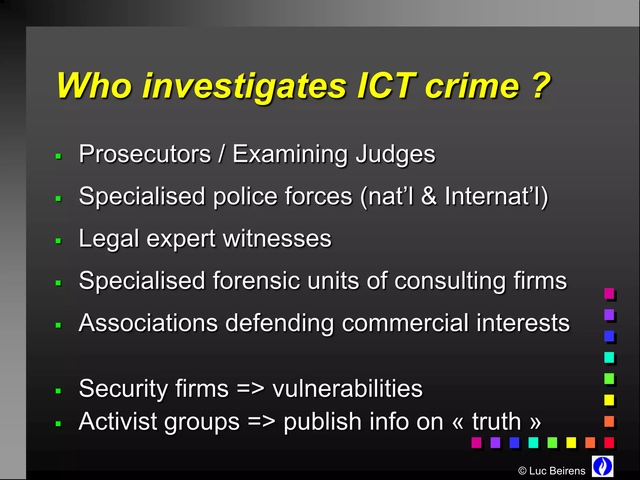 Who investigates ICT crime ?
   Prosecutors / Examining Judges
   Specialised police forces (nat’l & Internat’l)
   Legal expert witnesses
   Specialised forensic units of consulting firms
   Associations defending commercial interests

   Security firms => vulnerabilities
   Activist groups => publish info on « truth »
                                               © Luc Beirens
 