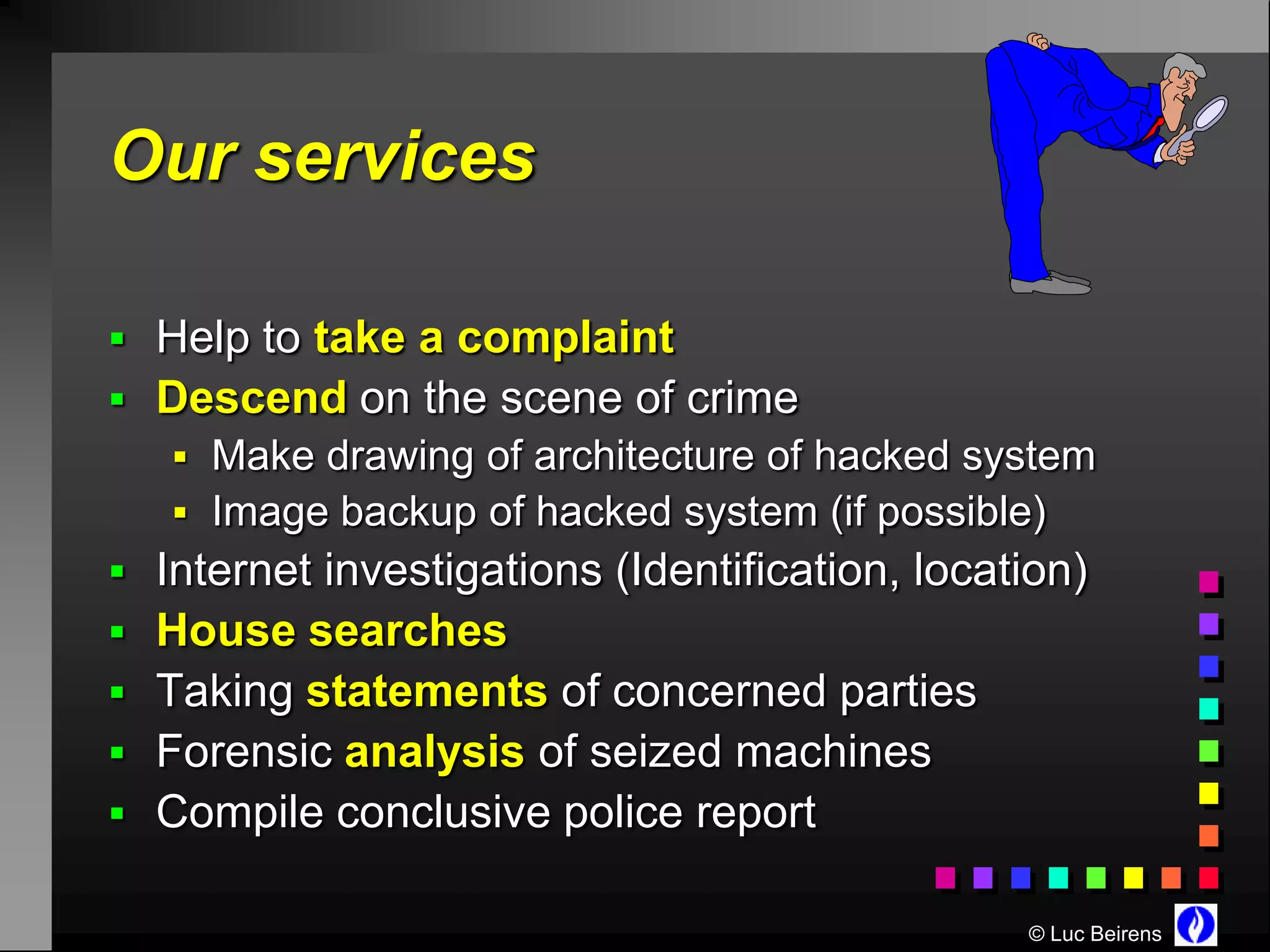Our services

 Help to take a complaint
 Descend on the scene of crime
    Make drawing of architecture of hacked system
    Image backup of hacked system (if possible)
 Internet investigations (Identification, location)
 House searches
 Taking statements of concerned parties
 Forensic analysis of seized machines
 Compile conclusive police report

                                                © Luc Beirens
 