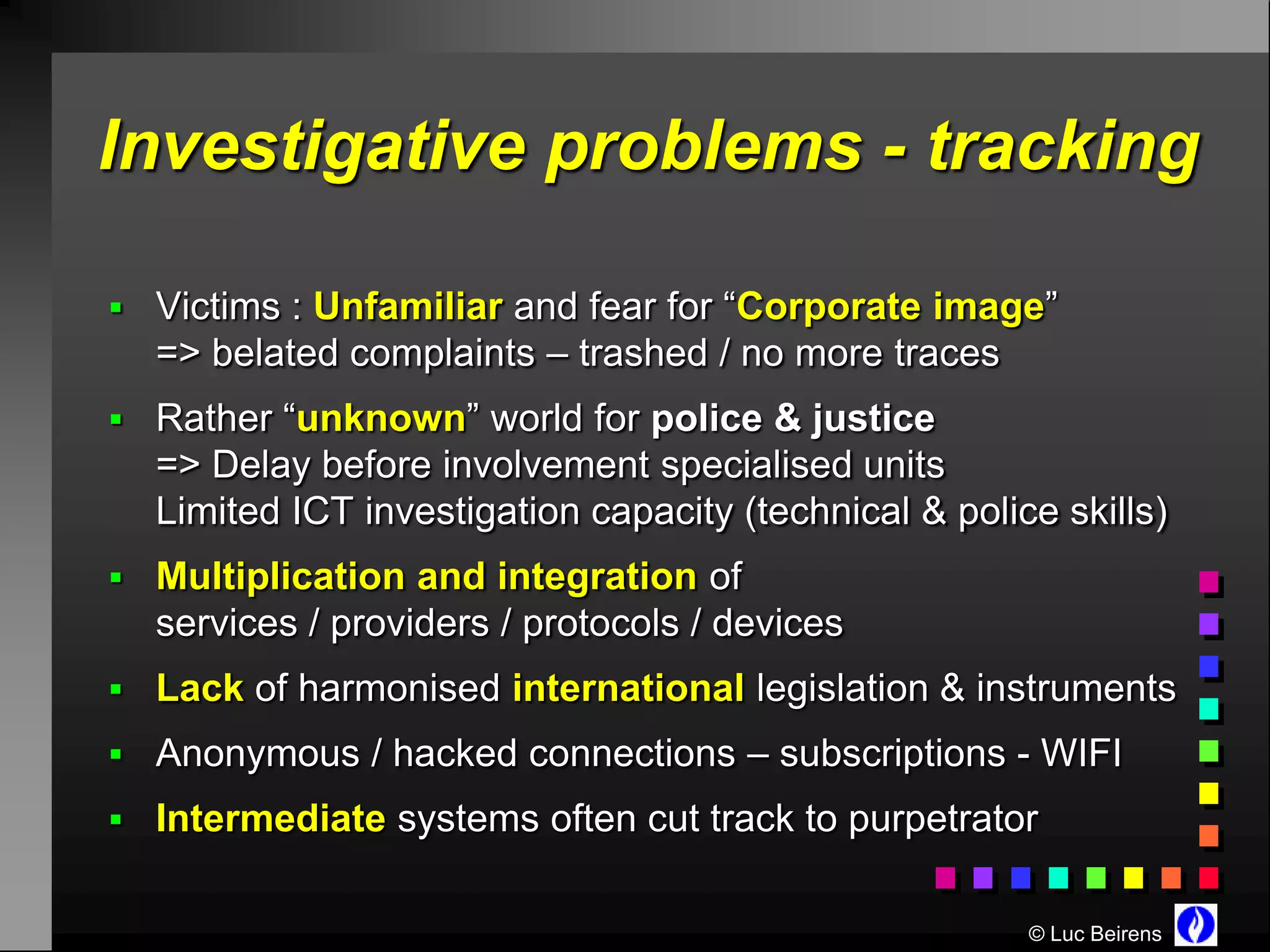Investigative problems - tracking

 Victims : Unfamiliar and fear for “Corporate image”
  => belated complaints – trashed / no more traces
 Rather “unknown” world for police & justice
  => Delay before involvement specialised units
  Limited ICT investigation capacity (technical & police skills)
 Multiplication and integration of
  services / providers / protocols / devices
 Lack of harmonised international legislation & instruments
 Anonymous / hacked connections – subscriptions - WIFI
 Intermediate systems often cut track to purpetrator


                                                       © Luc Beirens
 