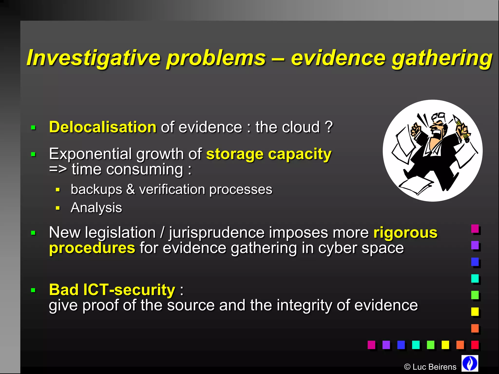 Investigative problems – evidence gathering


 Delocalisation of evidence : the cloud ?
 Exponential growth of storage capacity
  => time consuming :
    backups & verification processes
    Analysis

 New legislation / jurisprudence imposes more rigorous
  procedures for evidence gathering in cyber space

 Bad ICT-security :
  give proof of the source and the integrity of evidence


                                                     © Luc Beirens
 