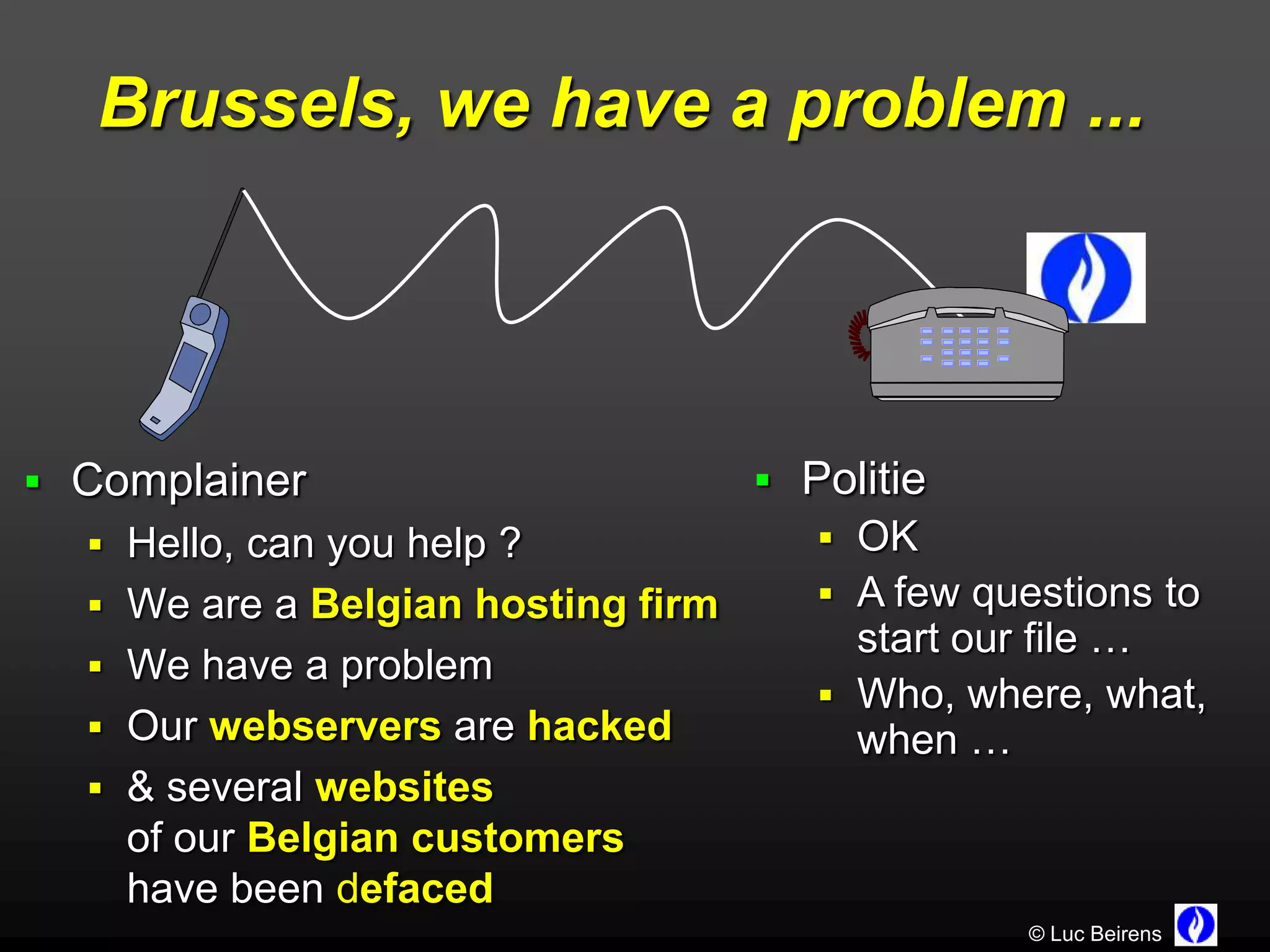 Brussels, we have a problem ...




 Complainer                         Politie
   Hello, can you help ?               OK
   We are a Belgian hosting firm       A few questions to
                                         start our file …
   We have a problem
                                        Who, where, what,
   Our webservers are hacked            when …
   & several websites
    of our Belgian customers
    have been defaced
                                                  © Luc Beirens
 