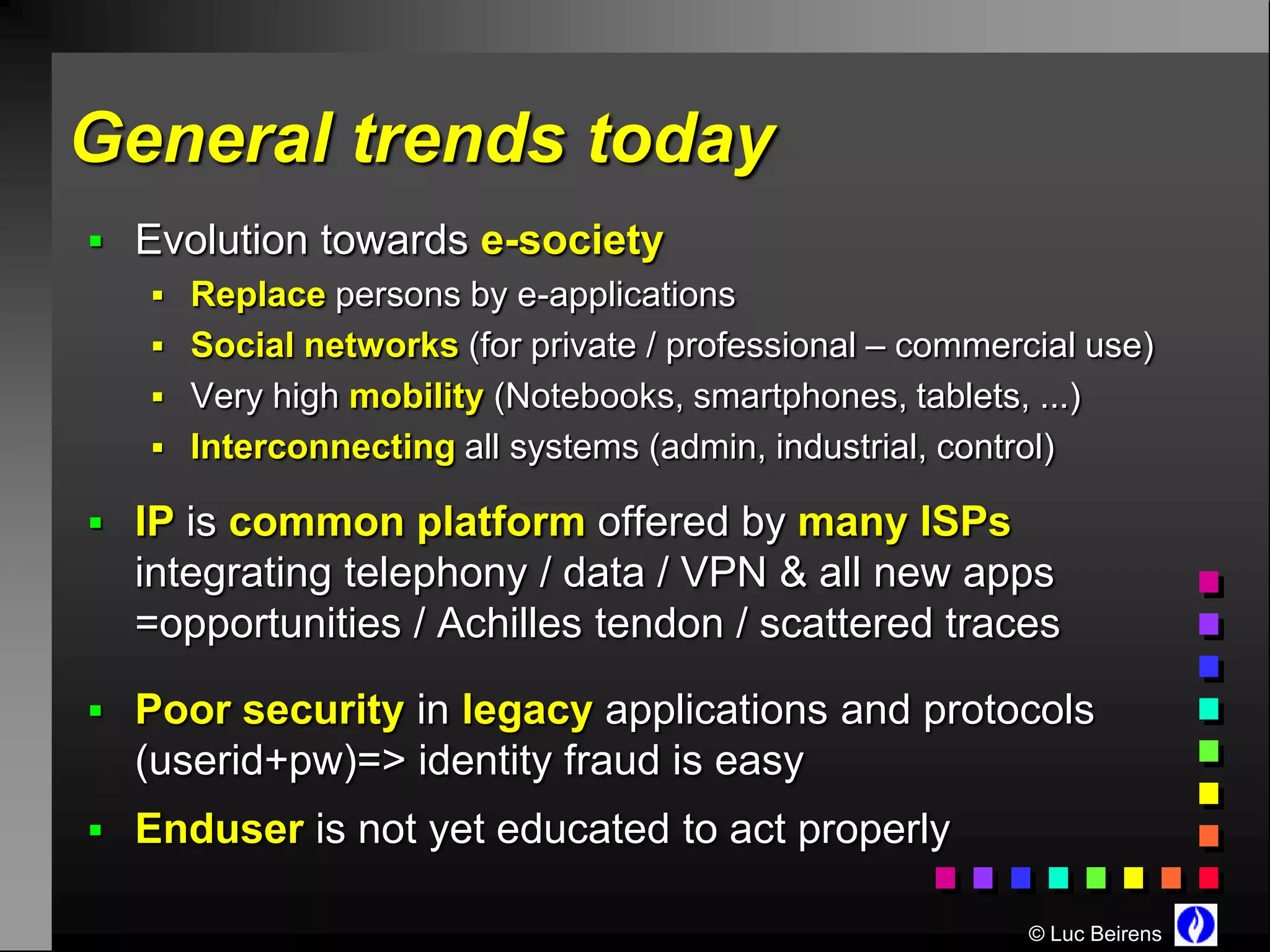 General trends today
 Evolution towards e-society
    Replace persons by e-applications
    Social networks (for private / professional – commercial use)
    Very high mobility (Notebooks, smartphones, tablets, ...)
    Interconnecting all systems (admin, industrial, control)

 IP is common platform offered by many ISPs
  integrating telephony / data / VPN & all new apps
  =opportunities / Achilles tendon / scattered traces

 Poor security in legacy applications and protocols
  (userid+pw)=> identity fraud is easy
 Enduser is not yet educated to act properly

                                                          © Luc Beirens
 