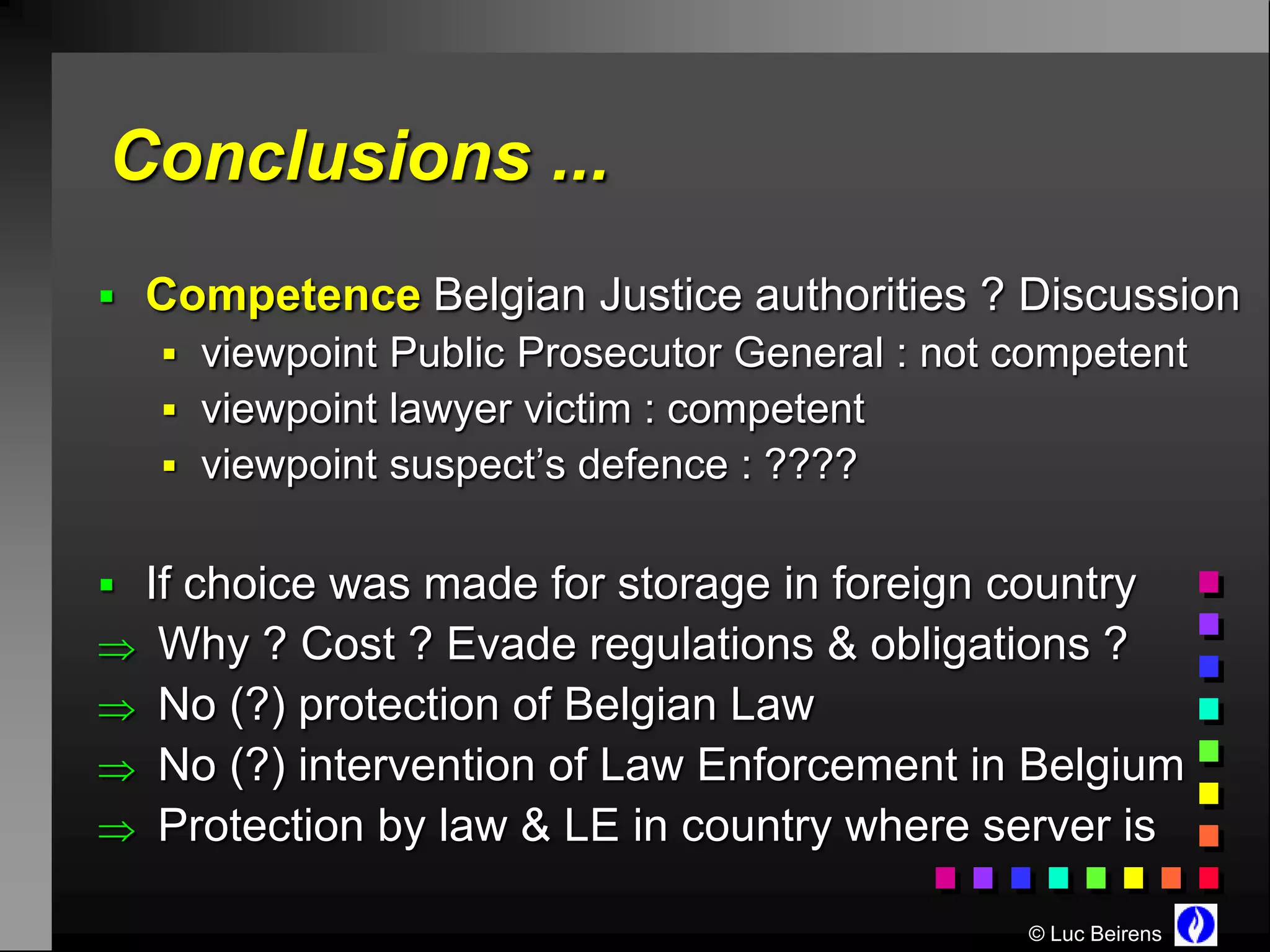 Conclusions ...
 Competence Belgian Justice authorities ? Discussion
    viewpoint Public Prosecutor General : not competent
    viewpoint lawyer victim : competent
    viewpoint suspect’s defence : ????


 If choice was made for storage in foreign country
 Why ? Cost ? Evade regulations & obligations ?
 No (?) protection of Belgian Law
 No (?) intervention of Law Enforcement in Belgium
 Protection by law & LE in country where server is

                                               © Luc Beirens
 