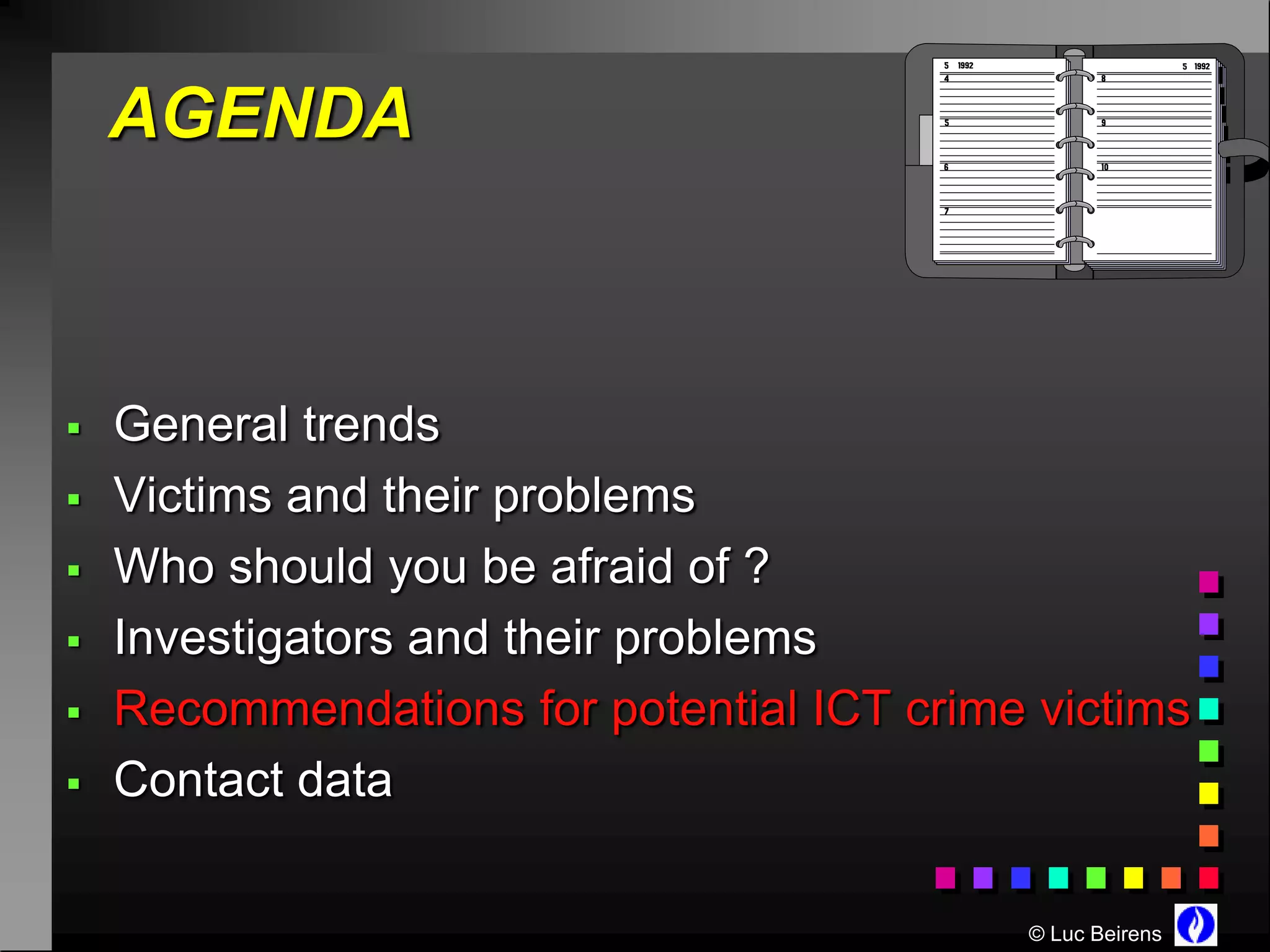 AGENDA



   General trends
   Victims and their problems
   Who should you be afraid of ?
   Investigators and their problems
   Recommendations for potential ICT crime victims
   Contact data

                                           © Luc Beirens
 